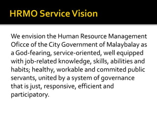We envision the Human Resource Management
Oficce of the City Government of Malaybalay as
a God-fearing, service-oriented, well equipped
with job-related knowledge, skills, abilities and
habits; healthy, workable and commited public
servants, united by a system of governance
that is just, responsive, efficient and
participatory.
 