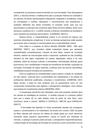 9
considerando os processos sociais envolvidos em sua formulação. Para Swyngedouw
(2001), a natureza fornece a matéria-prima para a produção histórica da sociedade e
da natureza, formando representações inseparáveis, integradas e simultâneas, cheias
de contradições e conflitos. Necessário o reconhecimento das experiências e
ambições diferentes dos atores envolvidos no processo social, para que sua
aproximação e construção dos consensos sejam feitos de forma dialética, tendo como
premissa a existência do “[...] conflito inerente à dinâmica contraditória da sociedade e
como resultante de processos democráticos.” (LOUREIRO, 2003:41).
Nesses termos, a “sustentabilidade urbana” é um conceito em disputa, que
acomoda interpretações antagônicas. E entre as diversas perspectivas estão aquelas
que buscam aliar a inserção no mercado global com a sustentabilidade urbana.
Uma delas é a proposta do Banco Mundial (RIVEIRE DÁRC, 1999 apud
MARTINS, 2006:7), que considera cidade sustentável aquela que apresenta
competitividade (competitiveness), mercado de terra eficaz, sistema de circulação
eficiente, sistema de comunicações amplo e disponível, qualidade de vida (livability),
standard de vida digno, capacidade de superar degradação urbana e do meio
ambiente, oferta de recursos culturais e amenidades, administração eficiente (good
governance), com a simplificação e redução de trocas/fluxos de decisão, superação da
corrupção, formulação de regras explícitas, confiança junto aos bancos (bankability),
credibilidade enquanto tomadora de empréstimos.
Entre as exigências da competitividade urbana estaria a criação da “qualidade
de vida urbana”, essencial para a produtividade dos trabalhadores e da atração de
profissionais altamente qualificados, empresas e investimentos. (COMPANS, 2001)
Neste sentido, a tutela do meio ambiente vem se apresentando como um dos
componentes fundamentais para legitimar o planejamento estratégico, como atributo
para atração de investimentos externos (BEZERRA, 2005).
A recuperação econômica das metrópoles, para essa proposta, também deve
ser calcada em estratégias de consenso, “a vontade conjunta e o consenso público
para que a cidade dê um salto adiante, tanto do ponto de vista físico, como
econômico, social e cultural.” (BORJA E CASTELLS, 1996:156 apud CARVALHO,
2000:77).
A formulação das Agendas 21 locais (excetuadas aquelas que conseguem
superar o consensualismo e se materializar), de acordo com Loureiro, 2003, faz parte
da tática utilizada pelo discurso em defesa da cidade global por reunir elementos
marcantes desse esquema argumentativo: crença na boa-fé dos interesses do
mercado, a apologia à parceria público-privada, o planejamento fragmentário/pontual,
a disseminação de tecnologias de formação de consensos a priori construídos à luz do
 