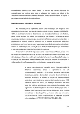 10
conhecimento científico tido como “neutro”, o recurso aos usuais discursos de
deslegitimação do nacional pelo local, a utilização de imagens da cidade e da
„inexorável‟ necessidade de submissão da esfera política à racionalidade do capital a
partir da pretensa falência do poder público.
O enfrentamento da questão ambiental
Na transição para o capitalismo, ocorre uma dissociação em direção a uma
alienação do humano em sua relação consigo mesmo e com a natureza (LEFEBVRE,
1971). A essência humana se distancia de sua atividade criadora ao ser afastado,
pelas formas sociais, dos meios de apropriação da natureza. A separação entre
aqueles que produzem e aqueles que consomem; o fato de que quem produz não é o
proprietário do produto; o fato da produção não se destinar ao consumo direto dos
produtores; e, por fim, o fato de que o lugar que produz não é necessariamente o lugar
destino da produção (PORTO-GONÇALVES, 2004). O modo de produção transformou
o que era considerado inalienável em objeto de negócios.
O capitalismo cria tanto riquezas quanto necessidades artificiais, existe uma
necessidade pulsante de criação de produtos que sejam cambiáveis, provocando uma
série de desperdícios (de matéria-prima e trabalho humano) que não estão focados na
superação das verdadeiras necessidades sociais, condições mínimas de vida digna. A
visão neoliberal redefiniu as questões ambientais em suas próprias bases:
“a crença nas virtudes do mercado, com a hipervalorização da
dimensão econômica, chega a aproximar-se de um
fundamentalismo religioso. [...] O campo ambiental não escapa
dessa ilusão, como o demonstram o recente desenvolvimento da
economia ecológica, a difusão da noção de desenvolvimento
sustentável e, principalmente, a conversão imposta nos anos 1990,
sobretudo depois da Rio-92, da mediação econômica da maior
parte das políticas setoriais de meio ambiente fomentadas pelos
organismos multilaterais (Banco Mundial em destaque).É como se
qualquer política ambiental, para ganhar cidadania -, isto é, o direito
à existência no debate político -, devesse antes se converter à
lógica econômica, como o demonstram as recentes propostas
entorno da água [...].”(PORTO-GONÇALVES, 2004: 53)
 