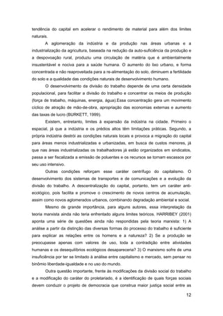 12
tendência do capital em acelerar o rendimento de material para além dos limites
naturais.
A aglomeração da indústria e da produção nas áreas urbanas e a
industrialização da agricultura, baseada na redução da auto-suficiência da produção e
a despovoação rural, produziu uma circulação de matéria que é ambientalmente
insustentável e nociva para a saúde humana. O aumento do lixo urbano, e forma
concentrada e não reaproveitada para a re-alimentação do solo, diminuem a fertilidade
do solo e a qualidade das condições naturais de desenvolvimento humano.
O desenvolvimento da divisão do trabalho depende de uma certa densidade
populacional, para facilitar a divisão do trabalho e concentrar os meios de produção
(força de trabalho, máquinas, energia, água).Essa concentração gera um movimento
cíclico de atração de mão-de-obra, apropriação das economias externas e aumento
das taxas de lucro (BURKETT, 1999).
Existem, entretanto, limites à expansão da indústria na cidade. Primeiro o
espacial, já que a indústria e os prédios altos têm limitações práticas. Segundo, a
própria indústria destrói as condições naturais locais e provoca a migração do capital
para áreas menos industrializadas e urbanizadas, em busca de custos menores, já
que nas áreas industrializadas os trabalhadores já estão organizados em sindicatos,
passa a ser fiscalizada a emissão de poluentes e os recursos se tornam escassos por
seu uso intensivo.
Outras condições reforçam esse caráter centrífugo do capitalismo. O
desenvolvimento dos sistemas de transportes e de comunicações e a evolução da
divisão do trabalho. A descentralização do capital, portanto, tem um caráter anti-
ecológico, pois facilita e promove o crescimento de novos centros de acumulação,
assim como novos aglomerados urbanos, combinando degradação ambiental e social.
Mesmo de grande importância, para alguns autores, essa interpretação da
teoria marxista ainda não teria enfrentado alguns limites teóricos. HARRIBEY (2001)
aponta uma série de questões ainda não respondidas pela teoria marxista: 1) A
análise a partir da distinção das diversas formas do processo do trabalho é suficiente
para explicar as relações entre os homens e a natureza? 2) Se a produção se
preocupasse apenas com valores de uso, toda a contradição entre atividades
humanas e os desequilíbrios ecológicos desapareceria? 3) O marxismo sofre de uma
insuficiência por ter se limitado à análise entre capitalismo e mercado, sem pensar no
binômio liberdade-igualdade e no uso do mundo.
Outra questão importante, frente às modificações da divisão social do trabalho
e a modificação do caráter do proletariado, é a identificação de quais forças sociais
devem conduzir o projeto de democracia que construa maior justiça social entre as
 
