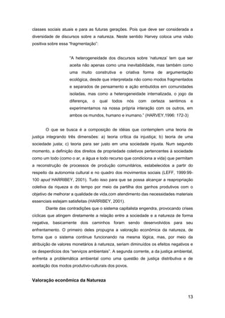 13
classes sociais atuais e para as futuras gerações. Pois que deve ser considerada a
diversidade de discursos sobre a natureza. Neste sentido Harvey coloca uma visão
positiva sobre essa “fragmentação”:
“A heterogeneidade dos discursos sobre „natureza‟ tem que ser
aceita não apenas como uma inevitabilidade, mas também como
uma muito construtiva e criativa forma de argumentação
ecológica, desde que interpretada não como modos fragmentados
e separados de pensamento e ação embutidos em comunidades
isoladas, mas como a heterogeneidade internalizada, o jogo da
diferença, o qual todos nós com certeza sentimos e
experimentamos na nossa própria interação com os outros, em
ambos os mundos, humano e inumano.” (HARVEY,1996: 172-3)
O que se busca é a composição de idéias que contemplem uma teoria de
justiça integrando três dimensões: a) teoria crítica da injustiça; b) teoria de uma
sociedade justa; c) teoria para ser justo em uma sociedade injusta. Num segundo
momento, a definição dos direitos de propriedade coletivos pertencentes à sociedade
como um todo (como o ar, a água e todo recurso que condiciona a vida) que permitam
a reconstrução de processos de produção comunitários, estabelecidos a partir do
respeito da autonomia cultural e no quadro dos movimentos sociais (LEFF, 1999:99-
100 apud HARRIBEY, 2001). Tudo isso para que se possa alcançar a reapropriação
coletiva da riqueza e do tempo por meio da partilha dos ganhos produtivos com o
objetivo de melhorar a qualidade de vida,com atendimento das necessidades materiais
essenciais estejam satisfeitas (HARRIBEY, 2001).
Diante das contradições que o sistema capitalista engendra, provocando crises
cíclicas que atingem diretamente a relação entre a sociedade e a natureza de forma
negativa, basicamente dois caminhos foram sendo desenvolvidos para seu
enfrentamento. O primeiro deles propugna a valoração econômica da natureza, de
forma que o sistema continue funcionando na mesma lógica, mas, por meio da
atribuição de valores monetários à natureza, seriam diminuídos os efeitos negativos e
os desperdícios dos “serviços ambientais”. A segunda corrente, a da justiça ambiental,
enfrenta a problemática ambiental como uma questão de justiça distributiva e de
aceitação dos modos produtivo-culturais dos povos.
Valoração econômica da Natureza
 