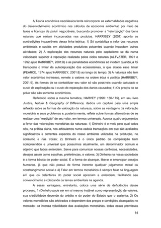 14
A Teoria econômica neoclássica tenta reincorporar as externalidades negativas
do desenvolvimento econômico nos cálculos de economia ambiental, por meio de
taxas e licenças de poluir negociáveis, buscando promover a “valorização” dos bens
naturais que seriam incorporados nos produtos. HARRIBEY (2001) aponta as
contradições insuperáveis dessa linha teórica: 1) Só contabiliza o valor dos recursos
ambientais e sociais em atividades produtivas poluentes quando impactam outras
atividades; 2) A exploração dos recursos naturais pelo capitalismo se dá numa
velocidade superior à reposição realizada pelos ciclos naturais (ALTVATER, 1991 e
1992 apud HARRIBEY, 2001:8) e as penalidades econômicas só incidem quando já foi
transposto o limiar da autodepuração dos ecossistemas, o que abaixa esse limiar
(PEARCE, 1974 apud HARRIBEY, 2001:8) ao longo do tempo; 3) A natureza não tem
valor econômico intrínseco, remete a valores na ordem ética e política (HARRIBEY,
2001:9). As formas de se contabilizar seu valor só são possíveis quando calculado o
custo de exploração ou o custo de reparação dos danos causados; 4) Os preços de se
poluir não são somente econômicos.
Refletindo sobre a mesma temática, HARVEY (1996: 150-175), em seu livro
Justice, Nature & Geography of Difference, dedica um capítulo para uma ampla
reflexão sobre as formas de valoração da natureza, sobre as vantagens da valoração
monetária e seus problemas e, posteriormente, reflete sobre formas alternativas de se
realizar uma “medição” de seu valor, em termos universais. Aponta quatro argumentos
a favor das valorações monetárias da natureza: 1) Dinheiro é o meio pelo qual todos
nós, na prática diária, nos articulamos numa cadeia transações em que são avaliados
significativos e correntes aspectos do nosso ambiente utilizados na produção, no
consumo e nas trocas; 2) Dinheiro é o único padrão de comparação bem
compreendido e universal que possuímos atualmente, um denominador comum e
objetivo que todos entendem. Serve para comunicar nossas carências, necessidades,
desejos assim como escolhas, preferências, e valores; 3) Dinheiro na nossa sociedade
é a forma básica de poder social. É a forma de alcançar, liberar e emancipar desejos
humanos, já que não possui de forma inerente qualquer julgamento moral ou
constrangimento social e 4) Falar em termos monetários é sempre falar na linguagem
em que os detentores do poder social apreciam e entendem, facilitando seu
convencimento e colocando os temas ambientais na agenda.
A essas vantagens, entretanto, coloca uma série de deficiências desse
processo: 1) Dinheiro pode ser em si mesmo instável como representação de valores,
sua credibilidade depende do crédito e do poder do Estado que o sustenta; 2) Os
valores monetários são arbitrados e dependem dos preços e condições alcançados no
mercado, da intensa volatilidade das avaliações monetárias, todas essas premissas
 