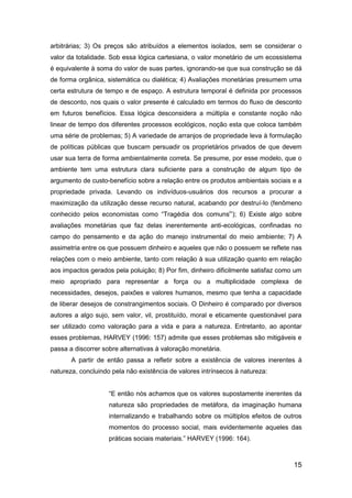 15
arbitrárias; 3) Os preços são atribuídos a elementos isolados, sem se considerar o
valor da totalidade. Sob essa lógica cartesiana, o valor monetário de um ecossistema
é equivalente à soma do valor de suas partes, ignorando-se que sua construção se dá
de forma orgânica, sistemática ou dialética; 4) Avaliações monetárias presumem uma
certa estrutura de tempo e de espaço. A estrutura temporal é definida por processos
de desconto, nos quais o valor presente é calculado em termos do fluxo de desconto
em futuros benefícios. Essa lógica desconsidera a múltipla e constante noção não
linear de tempo dos diferentes processos ecológicos, noção esta que coloca também
uma série de problemas; 5) A variedade de arranjos de propriedade leva à formulação
de políticas públicas que buscam persuadir os proprietários privados de que devem
usar sua terra de forma ambientalmente correta. Se presume, por esse modelo, que o
ambiente tem uma estrutura clara suficiente para a construção de algum tipo de
argumento de custo-benefício sobre a relação entre os produtos ambientais sociais e a
propriedade privada. Levando os indivíduos-usuários dos recursos a procurar a
maximização da utilização desse recurso natural, acabando por destruí-lo (fenômeno
conhecido pelos economistas como “Tragédia dos comunsi
”); 6) Existe algo sobre
avaliações monetárias que faz delas inerentemente anti-ecológicas, confinadas no
campo do pensamento e da ação do manejo instrumental do meio ambiente; 7) A
assimetria entre os que possuem dinheiro e aqueles que não o possuem se reflete nas
relações com o meio ambiente, tanto com relação à sua utilização quanto em relação
aos impactos gerados pela poluição; 8) Por fim, dinheiro dificilmente satisfaz como um
meio apropriado para representar a força ou a multiplicidade complexa de
necessidades, desejos, paixões e valores humanos, mesmo que tenha a capacidade
de liberar desejos de constrangimentos sociais. O Dinheiro é comparado por diversos
autores a algo sujo, sem valor, vil, prostituído, moral e eticamente questionável para
ser utilizado como valoração para a vida e para a natureza. Entretanto, ao apontar
esses problemas, HARVEY (1996: 157) admite que esses problemas são mitigáveis e
passa a discorrer sobre alternativas à valoração monetária.
A partir de então passa a refletir sobre a existência de valores inerentes à
natureza, concluindo pela não existência de valores intrínsecos à natureza:
“E então nós achamos que os valores supostamente inerentes da
natureza são propriedades de metáfora, da imaginação humana
internalizando e trabalhando sobre os múltiplos efeitos de outros
momentos do processo social, mais evidentemente aqueles das
práticas sociais materiais.” HARVEY (1996: 164).
 