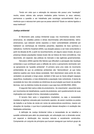 16
Tendo em vista que a valoração da natureza não possui uma “revelação”
neutra, esses valores são sempre mediados pelos homens (e seus valores),
permanece a questão a ser trabalhada pela sociologia socioambiental: Qual a
inerência que a natureza tem para que se possa valorá-la? Quais os valores ligados a
essa inerência?
Justiça ambiental
O Movimento pela Justiça Ambiental surgiu nos movimentos sociais norte-
americanos, de cidadãos pobres e etnias discriminadas (afro-descendentes, latino-
americanos), que estavam sendo expostos a maior vulnerabilidade ambiental por
habitarem as vizinhanças de indústrias poluentes, depósitos de lixos químicos e
radioativos. Conforme Acselrad (2004), sua atuação passou a ser mais contundente a
partir da década de 80, a partir do reconhecimento, em alguns casos iniciais, de que a
presença dessas populações nesses locais não se tratava de mera coincidência, mas
decorrente, em especial, das práticas do mercado e das agências governamentais.
Herculano (2002) aponta três fatores que dificultam a percepção das injustiças
ambientais e que contribuem para a reflexão de como o pensamento dominante vem
se apropriando da “questão ambiental”. O primeiro seria uma visão do movimento
ambientalista de que os problemas ambientais são “democráticos”, já que todos
estamos sujeitos aos riscos dessa sociedade. Sem desmerecer esse ponto de vista,
verdadeiro se pensado a longo prazo, também é fato que os riscos atingem espaços
específicos, localizados, e mais diretamente a população mais vulneráveis. A teoria da
sociedade de risco não considera as dinâmicas da acumulação que levam às escolhas
técnicas, nem os distintos modos de encarar o que seja risco (ACSELRAD, 2002).
O segundo fator seria a idéia do produtivismo, „do crescimento‟, assumido tanto
por movimentos de trabalhadores, quanto de produtores, sem questionamento de suas
implicações com relação à forma, intensidade e propósitos.
O terceiro fator seria o „pragmatismo imediatista‟, ou seja, a necessidade
imediata (e legítima) colocada pelo movimento operário, de serem mantidos os postos
de trabalho e as fontes de renda em nome da sobrevivência econômica, mesmo em
situações de injustiça, o que leva à perpetuação dessas situações e à aceitação das
fatalidades ambientais.
A definição de Justiça Ambiental indica a necessidade de se trabalhar a
questão ambiental para além da preservação, em articulação com a dimensão social,
em especial a distribuição dos recursos naturais e socialmente construídos.
Compreende um conjunto de princípios que buscam assegurar que nenhum grupo de
 