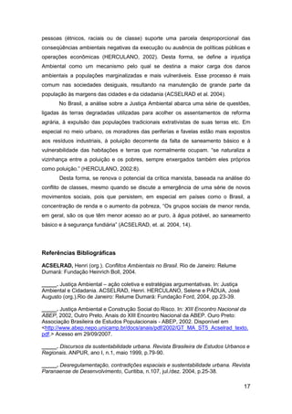 17
pessoas (étnicos, raciais ou de classe) suporte uma parcela desproporcional das
conseqüências ambientais negativas da execução ou ausência de políticas públicas e
operações econômicas (HERCULANO, 2002). Desta forma, se define a injustiça
Ambiental como um mecanismo pelo qual se destina a maior carga dos danos
ambientais a populações marginalizadas e mais vulneráveis. Esse processo é mais
comum nas sociedades desiguais, resultando na manutenção de grande parte da
população às margens das cidades e da cidadania (ACSELRAD et al. 2004).
No Brasil, a análise sobre a Justiça Ambiental abarca uma série de questões,
ligadas às terras degradadas utilizadas para acolher os assentamentos de reforma
agrária, à expulsão das populações tradicionais extrativistas de suas terras etc. Em
especial no meio urbano, os moradores das periferias e favelas estão mais expostos
aos resíduos industriais, à poluição decorrente da falta de saneamento básico e à
vulnerabilidade das habitações e terras que normalmente ocupam. “se naturaliza a
vizinhança entre a poluição e os pobres, sempre enxergados também eles próprios
como poluição.” (HERCULANO, 2002:8).
Desta forma, se renova o potencial da crítica marxista, baseada na análise do
conflito de classes, mesmo quando se discute a emergência de uma série de novos
movimentos sociais, pois que persistem, em especial em países como o Brasil, a
concentração de renda e o aumento da pobreza, “Os grupos sociais de menor renda,
em geral, são os que têm menor acesso ao ar puro, à água potável, ao saneamento
básico e à segurança fundiária” (ACSELRAD, et. al. 2004, 14).
Referências Bibliográficas
ACSELRAD, Henri (org.). Conflitos Ambientais no Brasil. Rio de Janeiro: Relume
Dumará: Fundação Heinrich Boll, 2004.
_____. Justiça Ambiental – ação coletiva e estratégias argumentativas. In: Justiça
Ambiental e Cidadania. ACSELRAD, Henri. HERCULANO, Selene e PÁDUA, José
Augusto (org.).Rio de Janeiro: Relume Dumará: Fundação Ford, 2004, pp.23-39.
_____. Justiça Ambiental e Construção Social do Risco. In: XIII Encontro Nacional da
ABEP, 2002, Outro Preto. Anais do XIII Encontro Nacional da ABEP. Ouro Preto:
Associação Brasileira de Estudos Populacionais - ABEP, 2002. Disponível em
<http://www.abep.nepo.unicamp.br/docs/anais/pdf/2002/GT_MA_ST5_Acselrad_texto.
pdf.> Acesso em 29/09/2007.
_____. Discursos da sustentabilidade urbana. Revista Brasileira de Estudos Urbanos e
Regionais. ANPUR, ano I, n.1, maio 1999, p.79-90.
_____. Desregulamentação, contradições espaciais e sustentabilidade urbana. Revista
Paranaense de Desenvolvimento, Curitiba, n.107, jul./dez. 2004, p.25-38.
 