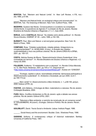 18
BENTON, Ted. “Marxism and Natural Limits”. In: New Left Review, n.178, nov.-
dec.1989, p.51-86.
_____. “Marxism and Natural limits: an ecological critique and reconstruction”. In:
BENTON, Ted. The Greening of Marxism. New York: Guilford Press, 1996.
BEZERRA, Gustavo das Neves. Consensualismo e Localismo na competição
interterritorial. A experiência da Agenda 21 no Estado do Rio de Janeiro. Revista
Brasileira de Estudos Urbanos e Regionais v.7, n.1, maio 2005.
BORJA, Jordi e CASTELLS, Manuel. “As cidades como atores políticos”. In: Revista
Novos Estudos, CEBRAP, N° 45 – Julho 1996, p.152-166.
BURKETT, Paul. Marx and Nature: a red and green perspective. New York: St.
Martin‟s Press, 1999.
COMPANS, Rose. “Cidades sustentáveis, cidades globais. Antagonismo ou
complementaridade?”. In: ACSELRAD, H.(org.). A duração das cidades:
sustentabilidade e risco nas políticas urbanas. Rio de Janeiro:CREA-RJ e DP&A,.
2001, pp. 105-137.
COSTA, Heloísa Soares de Moura. “Desenvolvimento Urbano Sustentável: Uma
contradição em termos?”. In: Revista Brasileira de Estudos Urbanos e Regionais. n.2,
março de 2000.
FOLADORI, Guillermo. “O metabolismo com a natureza”. In: Revista Crítica Marxista,
no 12. São Paulo: Boitempo, 2001, pp.105 a 117. Disponível em
<http://www.unicamp.br/cemarx/criticamarxista/05folad.pdf>. Acesso em 12/08/2007.
_____. “Ecologia, capital e cultura: racionalidade ambiental, democracia participativa e
desenvolvimento sustentável”. In: Ambiente e Sociedade, jan./jun 2000, no.6-7,
pp.169-173.(a)
_____. Marx verde? In: Desenvolvimento e Meio Ambiente, n. 1, p.89-100, jan/jun.
2000. Editora UFPR. (b)
FOSTER, John Bellamy. A Ecologia de Marx: materialismo e natureza. Rio de Janeiro:
Civilização Brasileira, 2005.
FUKS, Mário. Conflitos Ambientais no Rio de Janeiro: ação e debate nas arenas
públicas. Rio de Janeiro: Editora UFRJ, 2001.
_____. “Natureza e Meio ambiente: a caminho da construção de um consenso social”.
In: GOLDEMBERG, M.(coord.). Ecologia, Ciência e Política. Rio de Janeiro: Revan,
1992.
GOLDBLATT, David. Teoria Social e Ambiente. Lisboa: Instituto Piaget, 1996.
______. Social theory and the environment. Boulder, Colo.: Westview Press, 1996.
GIDDENS, Anthony. A contemporary critique of historical materialism. Berkley:
University of Califórnia Press, 1981.
 