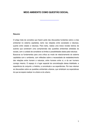 1
MEIO AMBIENTE COMO QUESTÃO SOCIAL
Resumo
O artigo trata de conceitos que fazem parte das discussões fundantes sobre a crise
ambiental no sistema capitalista, tanto nas relações entre sociedade e natureza,
quanto entre cidade e natureza. Para tanto, realiza uma breve revisão teórica de
autores que constroem uma compreensão das questões ambientais atreladas às
sociais, com o cuidado de considerar os limites e possibilidades dados pela natureza.
Busca-se os fundamentos para uma crítica ao modo de relacionamento do sistema
capitalista com o ambiente, com reflexões sobre a necessidade de restabelecimento
das relações entre homem e natureza, entre homens entre si, e do ser humano
consigo mesmo. O espaço é o lugar especial de concretização dessa totalidade, a
experiência do conjunto: a história, a concretude e as experiências. Por isso retomar
as discussões sobre as questões ambientais urbanas, que sintetizam as expectativas
do que se espera realizar no urbano e do urbano.
 