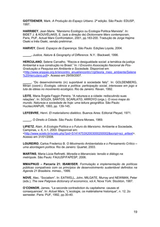 19
GOTTDIENER, Mark. A Produção do Espaço Urbano. 2ª edição. São Paulo: EDUSP,
1997.
HARRIBEY, Jean Marie. “Marxismo Ecológico ou Ecologia Política Marxista”. In:
BIDET J. & KOUVÉLAKIS, E. (sob a direção de) Dictionnaire Marx contemporain,
Paris, PUF, Actuel Marx Confrontation, 2001, pp.183-200. Tradução de Jorge Hajime
Oseki e Inês Oseki, versão preliminar.
HARVEY, David. Espaços de Esperança. São Paulo: Edições Loyola, 2004.
_____. Justice, Nature & Geography of Difference. N.Y.: Blackwell, 1996.
HERCULANO, Selene Carvalho. “Riscos e desigualdade social: a temática da justiça
Ambiental e sua construção no Brasil.” In: I Encontro Associação Nacional de Pós-
Graduação e Pesquisa em Ambiente e Sociedade. Disponível em
<http://www.anppas.org.br/encontro_anual/encontro1/gt/teoria_meio_ambiente/Selene
%20Herculano.pdf>. Acesso em 29/09/2007.
_____. “Do desenvolvimento (in) suportável à sociedade feliz”. In: GOLDENBERG,
Mirian (coord.). Ecologia, ciência e política: participação social, interesses em jogo e
luta de idéias no movimento ecológico. Rio de Janeiro: Revan, 1992.
LEITE, Maria Ângela Faggin Pereira. “A natureza e a cidade: rediscutindo suas
relações”. In: SOUZA, SANTOS, SCARLATO, ARROYO (orgs.). O novo mapa do
mundo. Natureza e sociedade de hoje: uma leitura geográfica. São Paulo:
Hucitec/ANPUR, 1993, pp. 139-145.
LEFEBVRE, Henri. El materialismo dialético. Buenos Aires: Editorial Pleyad, 1971.
_____. O Direito à Cidade. São Paulo: Editora Moraes, 1969.
LIPIETZ, Alain. A Ecologia Política e o Futuro do Marxismo. Ambiente e Sociedade,
Campinas, v. 6, n.1, 2003. Disponível em:
<http://www.scielo.br/scielo.php?pid=S1414753X2003000200002&script=sci_arttext>.
Acesso em 31/01/2008.
LOUREIRO, Carlos Frederico B. O Movimento Ambientalista e o Pensamento Crítico –
uma abordagem política. Rio de Janeiro: Quartet, 2003.
MARTINS, Maria Lúcia Refinetti. Moradia e Mananciais: tensão e diálogo na
metrópole. São Paulo: FAUUSP/FAPESP, 2006.
MMA/PNUD – Parceria 21: IBAM/ISER. Formulação e implementação de políticas
públicas compatíveis com os princípios de desenvolvimento sustentável definidos na
Agenda 21 Brasileira. mimeo., 1999.
NOVE, Alec. “Socialism”. In: EATWELL, John, MILGATE, Murray and NEWMAN, Peter
(eds.), The new Palgrave dictionary of economics, vol.4, Nova York: Stockton, 1987.
O’CONNOR, James. “La seconde contradiction du capitalisme: causes et
consequences”. In: Actuel Marx, “L‟ecologie, ce matérialisme historique”, n. 12, 2o
semester. Paris: PUF, 1992, pp.30-40.
 