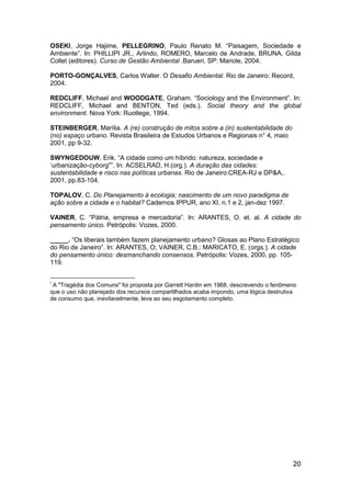 20
OSEKI, Jorge Hajime, PELLEGRINO, Paulo Renato M. “Paisagem, Sociedade e
Ambiente”. In: PHILLIPI JR., Arlindo, ROMERO, Marcelo de Andrade, BRUNA, Gilda
Collet (editores). Curso de Gestão Ambiental .Barueri, SP: Manole, 2004.
PORTO-GONÇALVES, Carlos Walter. O Desafio Ambiental. Rio de Janeiro: Record,
2004.
REDCLIFF, Michael and WOODGATE, Graham. “Sociology and the Environment”. In:
REDCLIFF, Michael and BENTON, Ted (eds.). Social theory and the global
environment. Nova York: Ruotlege, 1994.
STEINBERGER, Marília. A (re) construção de mitos sobre a (in) sustentabilidade do
(no) espaço urbano. Revista Brasileira de Estudos Urbanos e Regionais n° 4, maio
2001, pp 9-32.
SWYNGEDOUW, Erik. “A cidade como um híbrido: natureza, sociedade e
„urbanização-cyborg””. In: ACSELRAD, H.(org.). A duração das cidades:
sustentabilidade e risco nas políticas urbanas. Rio de Janeiro:CREA-RJ e DP&A,.
2001, pp.83-104.
TOPALOV, C. Do Planejamento à ecologia; nascimento de um novo paradigma de
ação sobre a cidade e o habitat? Cadernos IPPUR, ano XI, n.1 e 2, jan-dez 1997.
VAINER, C. “Pátria, empresa e mercadoria”. In: ARANTES, O. et. al. A cidade do
pensamento único. Petrópolis: Vozes, 2000.
_____. “Os liberais também fazem planejamento urbano? Glosas ao Plano Estratégico
do Rio de Janeiro”. In: ARANTES, O; VAINER, C.B.; MARICATO, E. (orgs.). A cidade
do pensamento único: desmanchando consensos. Petrópolis: Vozes, 2000, pp. 105-
119.
i
A "Tragédia dos Comuns" foi proposta por Garrett Hardin em 1968, descrevendo o fenômeno
que o uso não planejado dos recursos compartilhados acaba impondo, uma lógica destrutiva
de consumo que, inevitavelmente, leva ao seu esgotamento completo.
 