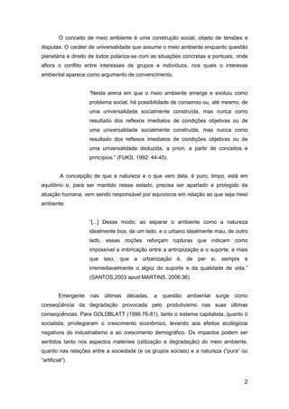 2
O conceito de meio ambiente é uma construção social, objeto de tensões e
disputas. O caráter de universalidade que assume o meio ambiente enquanto questão
planetária e direito de todos polariza-se com as situações concretas e pontuais, onde
aflora o conflito entre interesses de grupos e indivíduos, nos quais o interesse
ambiental aparece como argumento de convencimento.
“Nesta arena em que o meio ambiente emerge e evoluiu como
problema social, há possibilidade de consenso ou, até mesmo, de
uma universalidade socialmente construída, mas nunca como
resultado dos reflexos imediatos de condições objetivas ou de
uma universalidade socialmente construída, mas nunca como
resultado dos reflexos imediatos de condições objetivas ou de
uma universalidade deduzida, a priori, a partir de conceitos e
princípios.” (FUKS, 1992: 44-45).
A concepção de que a natureza e o que vem dela, é puro, limpo, está em
equilíbrio e, para ser mantido nesse estado, precisa ser apartado e protegido da
atuação humana, vem sendo responsável por equívocos em relação ao que seja meio
ambiente:
“[...] Desse modo, ao separar o ambiente como a natureza
idealmente boa, de um lado, e o urbano idealmente mau, de outro
lado, essas noções reforçam rupturas que indicam como
impossível a imbricação entre a antropização e o suporte, e mais
que isso, que a urbanização é, de per si, sempre e
irremediavelmente o algoz do suporte e da qualidade de vida.”
(SANTOS,2003 apud MARTINS, 2006:36)
Emergente nas últimas décadas, a questão ambiental surge como
conseqüência da degradação provocada pelo produtivismo nas suas últimas
conseqüências. Para GOLDBLATT (1996:76-81), tanto o sistema capitalista, quanto o
socialista, privilegiaram o crescimento econômico, levando aos efeitos ecológicos
negativos do industrialismo e ao crescimento demográfico. Os impactos podem ser
sentidos tanto nos aspectos materiais (utilização e degradação) do meio ambiente,
quanto nas relações entre a sociedade (e os grupos sociais) e a natureza (“pura” ou
“artificial”).
 