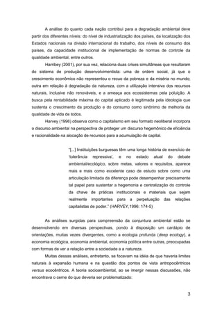 3
A análise do quanto cada nação contribui para a degradação ambiental deve
partir dos diferentes níveis: do nível de industrialização dos países, da localização dos
Estados nacionais na divisão internacional do trabalho, dos níveis de consumo dos
países, da capacidade institucional de implementação de normas de controle da
qualidade ambiental, entre outros.
Harribey (2001), por sua vez, relaciona duas crises simultâneas que resultaram
do sistema de produção desenvolvimentista: uma de ordem social, já que o
crescimento econômico não representou o recuo da pobreza e da miséria no mundo;
outra em relação à degradação da natureza, com a utilização intensiva dos recursos
naturais, inclusive não renováveis, e a ameaça aos ecossistemas pela poluição. A
busca pela rentabilidade máxima do capital aplicado é legitimada pela ideologia que
sustenta o crescimento da produção e do consumo como sinônimo de melhoria da
qualidade de vida de todos.
Harvey (1996) observa como o capitalismo em seu formato neoliberal incorpora
o discurso ambiental na perspectiva de proteger um discurso hegemônico de eficiência
e racionalidade na alocação de recursos para a acumulação de capital.
“[...] Instituições burguesas têm uma longa história de exercício de
„tolerância repressiva‟, e no estado atual do debate
ambiental/ecológico, sobre metas, valores e requisitos, aparece
mais e mais como excelente caso de estudo sobre como uma
articulação limitada da diferença pode desempenhar precisamente
tal papel para sustentar a hegemonia e centralização do controle
da chave de práticas institucionais e materiais que sejam
realmente importantes para a perpetuação das relações
capitalistas de poder.” (HARVEY,1996: 174-5)
As análises surgidas para compreensão da conjuntura ambiental estão se
desenvolvendo em diversas perspectivas, pondo à disposição um cardápio de
orientações, muitas vezes divergentes, como a ecologia profunda (deep ecology), a
economia ecológica, economia ambiental, economia política entre outras, preocupadas
com formas de ver a relação entre a sociedade e a natureza.
Muitas dessas análises, entretanto, se focavam na idéia de que haveria limites
naturais à expansão humana e na questão dos pontos de vista antropocêntricos
versus ecocêntricos. A teoria socioambiental, ao se imergir nessas discussões, não
encontrava o cerne do que deveria ser problematizado:
 