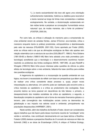 4
“[...] a teoria socioambiental não teve até agora uma orientação
suficientemente materialista, histórica ou dialética para reconstruir
a teoria racional ao longo de linhas mais consistentes e realistas
ecologicamente. Na verdade, a dicotomização substanciada em
tais visões tende a perpetuar as concepções „humanidade versus
natureza‟ que, de muitas maneiras, são a fonte do problema.”
(FOSTER, 2005:34).
Por outro lado, as críticas à utilização do marxismo para a compreensão da
crise ambiental vieram de variadas frentes. James O‟Connor, eco-marxista, critica o
marxismo enquanto teoria (e prática) produtivista, antropocêntrica e desinteressada
pelo valor da natureza (FOLADORI, 2001:105). Como apontado por Foster (2005),
entre as críticas está a de que as afirmações ecológicas de Marx são apartes sem
relação sistemática com a estrutura de sua obra (GOLDBLATT, 1996:5). Para Giddens
(1981:59-60) e Benton (1989:51-86) Marx teria adotado uma visão prometéica (pró-
tecnologia) acreditando que a tecnologia e o desenvolvimento econômico haviam
resolvido os problemas dos limites ecológicos (NOVE, 1987:399). Já para Redcliff e
Woogate (1994:53) Marx tinha pouco interesse pelas questões da ciência ou pelos
efeitos da tecnologia sobre o meio ambiente, faltando-lhe base científica para análise
das questões ecológicas.
A hegemonia do capitalismo e a incorporação da questão ambiental em sua
lógica, nos levam à necessidade de refletir com base em perspectivas que dêem conta
de realizar uma crítica consistente desse processo e, quiçá, propor novas
interpretações ou alternativas. Um caminho pode ser viabilizado pelo encontro entre a
crítica marxista ao capitalismo e a crítica ao produtivismo dos ecologistas. Esse
encontro teórico se torna possível em decorrência de três fatores: o primeiro, o
desaparecimento dos modelos socialistas de crítica ao capitalismo; o segundo, a
liberalização completa do capitalismo sob a forma de mercados financeiros globais e o
terceiro, pela convergência das mobilizações sociais contra os desmandos da
globalização e seu impacto nos setores social e ambiental, principalmente nas
populações despossuídas (HARRIBEY, 2001).
Neste sentido, além dos trabalhos de Burkett e Foster, devem ser considerados
alguns trabalhos que não fazem parte desse movimento recente de “conciliação” entre
verdes e vermelhos, mas contribuem decisivamente em sua base teórica e filosófica.
Foladori (2000) destaca a perspectiva filosófica de O conceito de natureza em Marx de
Schimidt (1962) e as obras de Enzenberger (1974) A critique of Political Ecology,
 