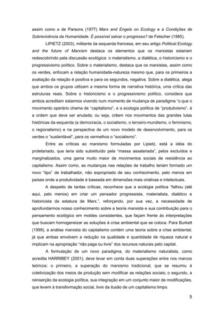 5
assim como a de Parsons (1977) Marx and Engels on Ecology e a Condições de
Sobrevivência da Humanidade. É possível salvar o progresso? de Fetscher (1985).
LIPIETZ (2003), militante da esquerda francesa, em seu artigo Political Ecology
and the future of Marxism destaca os elementos que os marxistas estariam
redescobrindo pela discussão ecológica: o materialismo, a dialética, o historicismo e o
progressivismo político. Sobre o materialismo, destaca que os marxistas, assim como
os verdes, enfocam a relação humanidade-natureza mesmo que, para os primeiros a
avaliação da relação é positiva e para os segundos, negativa. Sobre a dialética, alega
que ambos os grupos utilizam a mesma forma de narrativa histórica, uma crítica das
estruturas reais. Sobre o historicismo e o progressivismo político, considera que
ambos acreditam estarmos vivendo num momento de mudança de paradigma “o que o
movimento operário chama de “capitalismo”, e a ecologia política de “produtivismo”, é
a ordem que deve ser anulada; ou seja, crêem nos movimentos das grandes lutas
históricas da esquerda (a democracia, o socialismo, o terceiro-mundismo, o feminismo,
o regionalismo) e na perspectiva de um novo modelo de desenvolvimento, para os
verdes o “sustentável”, para os vermelhos o “socialismo”.
Entre as críticas ao marxismo formuladas por Lipietz, está a idéia do
proletariado, que teria sido substituído pela “massa assalariada”, pelos excluídos e
marginalizados, uma gama muito maior de movimentos sociais de resistência ao
capitalismo. Assim como, as mudanças nas relações de trabalho teriam formado um
novo “tipo” de trabalhador, não expropriado de seu conhecimento, pelo menos em
países onde a produtividade é baseada em dimensões mais criativas e intelectuais.
A despeito de tantas críticas, reconhece que a ecologia política “falhou (até
aqui, pelo menos) em criar um pensador progressista, materialista, dialético e
historicista da estatura de Marx.”, reforçando, por sua vez, a necessidade de
aprofundarmos nosso conhecimento sobre a teoria marxista e sua contribuição para o
pensamento ecológico em moldes consistentes, que façam frente às interpretações
que buscam homogeneizar as soluções à crise ambiental que se coloca. Para Burkett
(1999), a análise marxista do capitalismo contém uma teoria sobre a crise ambiental,
já que ambas envolvem a redução na qualidade e quantidade de riqueza natural e
implicam na apropriação “não paga ou livre” dos recursos naturais pelo capital.
A formulação de um novo paradigma, do materialismo naturalista, como
acredita HARRIBEY (2001), deve levar em conta duas superações entre nos marcos
teóricos: o primeiro, a superação do marxismo tradicional, que se resumiu à
coletivização dos meios de produção sem modificar as relações sociais; o segundo, a
reinserção da ecologia política, sua integração em um conjunto maior de modificações,
que levem à transformação social, livre da ilusão de um capitalismo limpo.
 