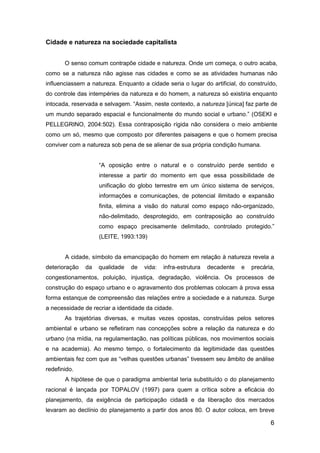 6
Cidade e natureza na sociedade capitalista
O senso comum contrapõe cidade e natureza. Onde um começa, o outro acaba,
como se a natureza não agisse nas cidades e como se as atividades humanas não
influenciassem a natureza. Enquanto a cidade seria o lugar do artificial, do construído,
do controle das intempéries da natureza e do homem, a natureza só existiria enquanto
intocada, reservada e selvagem. “Assim, neste contexto, a natureza [única] faz parte de
um mundo separado espacial e funcionalmente do mundo social e urbano.” (OSEKI e
PELLEGRINO, 2004:502). Essa contraposição rígida não considera o meio ambiente
como um só, mesmo que composto por diferentes paisagens e que o homem precisa
conviver com a natureza sob pena de se alienar de sua própria condição humana.
“A oposição entre o natural e o construído perde sentido e
interesse a partir do momento em que essa possibilidade de
unificação do globo terrestre em um único sistema de serviços,
informações e comunicações, de potencial ilimitado e expansão
finita, elimina a visão do natural como espaço não-organizado,
não-delimitado, desprotegido, em contraposição ao construído
como espaço precisamente delimitado, controlado protegido.”
(LEITE, 1993:139)
A cidade, símbolo da emancipação do homem em relação à natureza revela a
deterioração da qualidade de vida: infra-estrutura decadente e precária,
congestionamentos, poluição, injustiça, degradação, violência. Os processos de
construção do espaço urbano e o agravamento dos problemas colocam à prova essa
forma estanque de compreensão das relações entre a sociedade e a natureza. Surge
a necessidade de recriar a identidade da cidade.
As trajetórias diversas, e muitas vezes opostas, construídas pelos setores
ambiental e urbano se refletiram nas concepções sobre a relação da natureza e do
urbano (na mídia, na regulamentação, nas políticas públicas, nos movimentos sociais
e na academia). Ao mesmo tempo, o fortalecimento da legitimidade das questões
ambientais fez com que as “velhas questões urbanas” tivessem seu âmbito de análise
redefinido.
A hipótese de que o paradigma ambiental teria substituído o do planejamento
racional é lançada por TOPALOV (1997) para quem a crítica sobre a eficácia do
planejamento, da exigência de participação cidadã e da liberação dos mercados
levaram ao declínio do planejamento a partir dos anos 80. O autor coloca, em breve
 