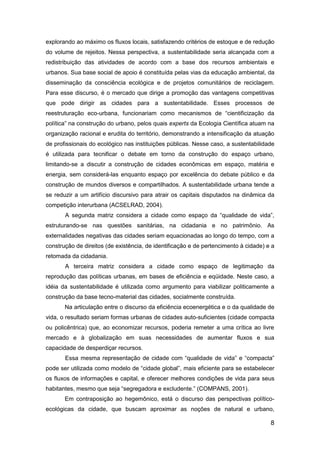 8
explorando ao máximo os fluxos locais, satisfazendo critérios de estoque e de redução
do volume de rejeitos. Nessa perspectiva, a sustentabilidade seria alcançada com a
redistribuição das atividades de acordo com a base dos recursos ambientais e
urbanos. Sua base social de apoio é constituída pelas vias da educação ambiental, da
disseminação da consciência ecológica e de projetos comunitários de reciclagem.
Para esse discurso, é o mercado que dirige a promoção das vantagens competitivas
que pode dirigir as cidades para a sustentabilidade. Esses processos de
reestruturação eco-urbana, funcionariam como mecanismos de “cientificização da
política” na construção do urbano, pelos quais experts da Ecologia Científica atuam na
organização racional e erudita do território, demonstrando a intensificação da atuação
de profissionais do ecológico nas instituições públicas. Nesse caso, a sustentabilidade
é utilizada para tecnificar o debate em torno da construção do espaço urbano,
limitando-se a discutir a construção de cidades econômicas em espaço, matéria e
energia, sem considerá-las enquanto espaço por excelência do debate público e da
construção de mundos diversos e compartilhados. A sustentabilidade urbana tende a
se reduzir a um artifício discursivo para atrair os capitais disputados na dinâmica da
competição interurbana (ACSELRAD, 2004).
A segunda matriz considera a cidade como espaço da “qualidade de vida”,
estruturando-se nas questões sanitárias, na cidadania e no patrimônio. As
externalidades negativas das cidades seriam equacionadas ao longo do tempo, com a
construção de direitos (de existência, de identificação e de pertencimento à cidade) e a
retomada da cidadania.
A terceira matriz considera a cidade como espaço de legitimação da
reprodução das políticas urbanas, em bases de eficiência e eqüidade. Neste caso, a
idéia da sustentabilidade é utilizada como argumento para viabilizar politicamente a
construção da base tecno-material das cidades, socialmente construída.
Na articulação entre o discurso da eficiência ecoenergética e o da qualidade de
vida, o resultado seriam formas urbanas de cidades auto-suficientes (cidade compacta
ou policêntrica) que, ao economizar recursos, poderia remeter a uma crítica ao livre
mercado e à globalização em suas necessidades de aumentar fluxos e sua
capacidade de desperdiçar recursos.
Essa mesma representação de cidade com “qualidade de vida” e “compacta”
pode ser utilizada como modelo de “cidade global”, mais eficiente para se estabelecer
os fluxos de informações e capital, e oferecer melhores condições de vida para seus
habitantes, mesmo que seja “segregadora e excludente.” (COMPANS, 2001).
Em contraposição ao hegemônico, está o discurso das perspectivas político-
ecológicas da cidade, que buscam aproximar as noções de natural e urbano,
 