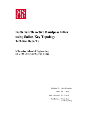 Submitted By: Alex Kremnitzer
Date: 05-11-2011
Date Performed: 05-18-2011
Lab Partners: Curtis Raatz
Sarah Woodbury
Butterworth Active Bandpass Filter
using Sallen-Key Topology
Technical Report 5
Milwaukee School of Engineering
ET-3100 Electronic Circuit Design
 