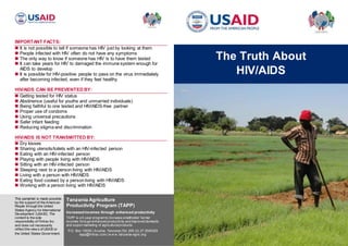 IMPORTANT FACTS:
 It is not possible to tell if someone has HIV just by looking at them
 People infected with HIV often do not have any symptoms
 The only way to know if someone has HIV is to have them tested
 It can take years for HIV to damaged the immune system enough for
AIDS to develop
 It is possible for HIV-positive people to pass on the virus immediately
after becoming infected, even if they feel healthy
HIV/AIDS CAN BE PREVENTED BY:
 Getting tested for HIV status
 Abstinence (useful for youths and unmarried individuals)
 Being faithful to one tested and HIV/AIDS-free partner
 Proper use of condoms
 Using universal precautions
 Safer infant feeding
 Reducing stigma and discrimination
HIV/AIDS IS NOT TRANSMITTED BY:
 Dry kisses
 Sharing utensils/toilets with an HIV-infected person
 Eating with an HIV-infected person
 Playing with people living with HIV/AIDS
 Sitting with an HIV-infected person
 Sleeping next to a person living with HIV/AIDS
 Living with a person with HIV/AIDS
 Eating food cooked by a person living with HIV/AIDS
 Working with a person living with HIV/AIDS
The Truth About
HIV/AIDS
Tanzania Agriculture
Productivity Program (TAPP)
Increasedincomes through enhanced productivity
TAPP is a 5-year programto increase smallholder farmer
incomes through enhanced productivity and improved domestic
and export marketing of agriculturalproducts.
P.O. Box 15035 | Arusha, Tanzania |Tel: 255 (0) 27 2545325
tapp@fintrac.com | w w w .tanzania-agric.org
This pamphlet is made possible
by the support of the American
People through the United
States Agency for International
Development (USAID). The
content is the sole
responsibility of Fintrac Inc.
and does not necessarily
reflect the view s of USAID or
the United States Government.
 