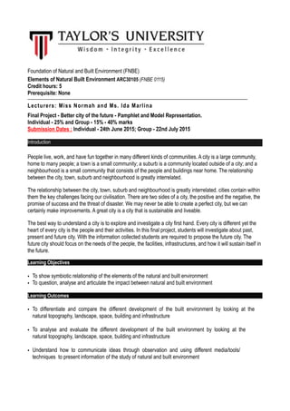 SCHOOL OF ARCHITECTURE, BUILDING & DESIGN
Research Unit for Modern Architecture Studies in Southeast Asia
Foundation of Natural and Built Environment (FNBE)
Elements of Natural Built Environment ARC30105 (FNBE 0115)
Credit hours: 5
Prerequisite: None
Lecturers: Miss Normah and Ms. Ida Marlina
Final Project - Better city of the future - Pamphlet and Model Representation.
Individual - 25% and Group - 15% - 40% marks
Submission Dates : Individual - 24th June 2015; Group - 22nd July 2015
Introduction
People live, work, and have fun together in many different kinds of communities. A city is a large community,
home to many people; a town is a small community; a suburb is a community located outside of a city; and a
neighbourhood is a small community that consists of the people and buildings near home. The relationship
between the city, town, suburb and neighbourhood is greatly interrelated.
The relationship between the city, town, suburb and neighbourhood is greatly interrelated. cities contain within
them the key challenges facing our civilisation. There are two sides of a city, the positive and the negative, the
promise of success and the threat of disaster. We may never be able to create a perfect city, but we can
certainly make improvements. A great city is a city that is sustainable and liveable.
The best way to understand a city is to explore and investigate a city first hand. Every city is different yet the
heart of every city is the people and their activities. In this final project, students will investigate about past,
present and future city. With the information collected students are required to propose the future city. The
future city should focus on the needs of the people, the facilities, infrastructures, and how it will sustain itself in
the future.
Learning Objectives
• To show symbiotic relationship of the elements of the natural and built environment
• To question, analyse and articulate the impact between natural and built environment
Learning Outcomes
• To differentiate and compare the different development of the built environment by looking at the
natural topography, landscape, space, building and infrastructure
• To analyse and evaluate the different development of the built environment by looking at the
natural topography, landscape, space, building and infrastructure
• Understand how to communicate ideas through observation and using different media/tools/
techniques to present information of the study of natural and built environment
 