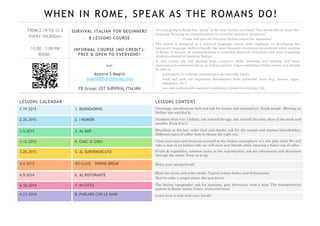 WHEN IN ROME, SPEAK AS THE ROMANS DO!
FROM 2.19 TO 12.4
EVERY THURSDAY
12:00 – 1:00 PM
ROOM -
SURVIVAL ITALIAN FOR BEGINNERS
8 LESSONS COURSE
INFORMAL COURSE (NO CREDIT)-
FREE & OPEN TO EVERYONE!
Info
Azzurra S Magrin
magr0005@stthomas.edu
FB Group: UST SURVIVAL ITALIAN
Are you going to Rome but “pizza” is the only Italian you have? You would like to learn the
language focusing on communication in everyday practical situations?
Come and join the Survival Italian course for beginners!
The course is designed as a survival language course with emphasis on developing the
necessary language skills to handle the most frequent situations encountered while staying
in Rome. It focuses on communication in everyday practical situations and aims at getting
students started in learning Italian.
In this course you will develop basic receptive skills, listening and reading, and basic
expressions to communicate in an Italian context. Upon completion of this course, you should
be able to:
- participate in a simple conversation on everyday topics;
- read and pick out important information from authentic texts (e.g. menus, signs,
schedules, etc.);
- use and understand essential vocabulary related to everyday life.
LESSONS CALENDAR
2.19.2015 1. BUONGIORNO
2.26.2015 2. I NUMERI
3.5.2015 3. AL BAR
3.12.2015 4. CIAK: SI GIRA!
3.26.2015 5. AL SUPERMERCATO
4.4.2015 NO CLASS – SPRING BREAK
4.9.2014 6. AL RISTORANTE
4.16.2014 7. IN CITTÀ
4.23.2014 8. PARLARE CON LE MANI
LESSONS CONTENT
Greetings, introductions (tell and ask for names and nationality), thank people. Meeting an
Italian: dos and don’ts.
Numbers from 0 to 1 billion, ask and tell for age, ask and tell the time, days of the week and
months. From $ to €.
Breakfast at the bar: order food and drinks, ask for the receipt and express likes/dislikes.
Different types of coffee: how to choose the right one.
Close your eyes and immerse yourself in the Italian atmosphere: it’s role play time! We will
take a seat in an Italian café, we will meet new friends while enjoying a (fake) cup of coffee.
Fruits & vegetables, common items in the supermarket, ask for information and directions
through the aisles. From oz to kg.
Enjoy your spring break!
Read the menu and order meals. Typical roman dishes and delicatessen.
How to order a proper pizza: dos and don’ts
The Italian topography: ask for locations, give directions, read a map. The transportation
system in Rome: metro, buses, trains and taxis.
Learn how to talk with your hands!
 