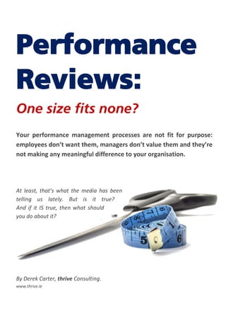 Performance
Reviews:
One size fits none?
Your performance management processes are not fit for purpose:
employees don’t want them, managers don’t value them and they’re
not making any meaningful difference to your organisation.
At least, that’s what the media has been
telling us lately. But is it true?
And if it IS true, then what should
you do about it?
By Derek Carter, thrive Consulting.
www.thrive.ie
 