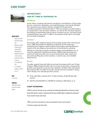 CASE STUDY
ANCHOR DANLY
4300 40TH
STREE SE, KENTWOOD, MI
Challenge
Anchor Danly, a leading international manufacturer and distributor of high quality
die sets, components, steel plates, and metal fabrications, had recently relocated
their operations and wanted to sell their vacated 37,570-square-foot
manufacturing facility in Kentwood. Built in 1996, the property was well located in
an industrial park near the airport. However, as a former die manufacturing plant,
the building was specifically suited for heavy manufacturing use, meaning the pool
of potential buyers was small. In addition, the property would require a thorough
environmental investigation.
Solutions
Knowing the seller needed to dispose of the property quickly while maximizing its
return, CBRE approached the disposition proactively, by first preparing a
comprehensive completive market analysis of the property and assembling the
majority of the due diligence documents prior to launching the marketing.
Utilizing our proprietary property marketing website, cbremarketplace.com, to
reach the widest pool of potential purchasers, CBRE brought the property to
market with preliminary title work, environmental reports, seller reports and
documents, building documents and plans, a recent survey, and a detailed
equipment list.
Results
The seller received three solid offers to purchase the property within just 10 days
of listing. CBRE provided the seller with a summary of each offer, comparing the
benefits, contrasting the timing and other significant variables. After soliciting the
best and final offer, the seller went under contract and was successful in closing
within 38 days of an executed purchase contract.
 Three solid offers received within 10 days of listing, closed 38 days after
contract
 Sold Price $2,525,000; $1,750,000 for building or $46.58 per sq. ft.
CLIENT TESTIMONIAL
“CBRE did a great job. The buyer has even commented on the high level professionalism and attention to detail.
Anchor Danly wanted to maintain a relationship with the buyer and CBRE helped in solidifying that relationship.”
Terrence Connell, Principal, Anchor Danly
“CBRE is one of the top real estate firms I have ever worked with in all of my years of practice.”
Tom Clemens, Legal Counsel, Anchor Danly
QUICK FACTS
− Special use facility
with limited propect
pool
− Aggresive, proactive
marketing efforts
including CBRE
Marketplace.com
− Multiple offers within
10 days of listing
− Closed within 38 day
of contract
− $2,525,000 Sold
Price
− $1,750,000 for
building or $46.58
per sq. ft.
SIZE
37,570 sq.ft.
SERVICES
Seller Representation
Comparative Market
Analysis
Part of the CBRE affiliate network
 