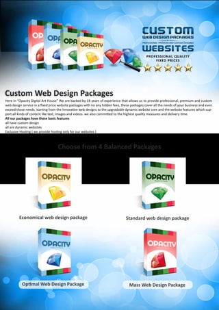 Here in “Opacity Digital Art House” We are backed by 18 years of experience that allows us to provide professional, premium and custom
web design service in a fixed price website packages with no any hidden fees, these packages cover all the needs of your business and even
exceed those needs. starting from the innovative web designs to the upgradable dynamic website core and the website features which sup-
port all kinds of content like text, images and videos. we also committed to the highest quality measures and delivery time.
All our packages have these basic features
all have custom design
all are dynamic websites
Exclusive Hosting ( we provide hosting only for our websites )
And much more……
Custom Web Design Packages
Choose from 4 Balanced Packages
Optimal Web Design Package Mass Web Design Package
Standard web design packageEconomical web design package
 