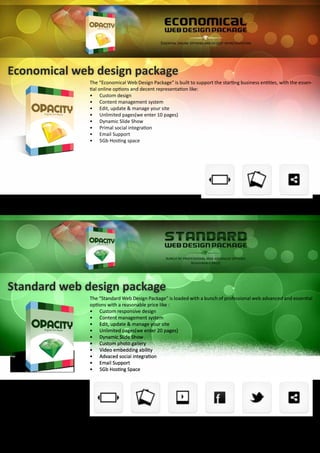 Economical web design package
The “Economical Web Design Package” is built to support the starting business entities, with the essen-
tial online options and decent representation like:
•	 Custom design
•	 Content management system
•	 Edit, update & manage your site
•	 Unlimited pages(we enter 10 pages)
•	 Dynamic Slide Show
•	 Primal social integration
•	 Email Support
•	 5Gb Hosting space
Standard web design package
The “Standard Web Design Package” is loaded with a bunch of professional web advanced and essential
options with a reasonable price like :
•	 Custom responsive design
•	 Content management system
•	 Edit, update & manage your site
•	 Unlimited pages(we enter 20 pages)
•	 Dynamic Slide Show
•	 Custom photo gallery
•	 Video embedding ability
•	 Advaced social integration
•	 Email Support
•	 5Gb Hosting Space
 