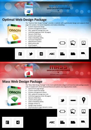 Optimal Web Design Package
The “Optimal Web Design Package” provides a website with sophisticated design and supports front
page rich content, full social integration and media embedding :
•	 Custom responsive design
•	 Content management system
•	 Edit, update & manage your site
•	 Unlimited pages(we enter 30 pages)
•	 Dynamic Slide Show
•	 Custom photo gallery
•	 Video embedding ability
•	 Full social integration
•	 Advertisment system
•	 Multi article tabs
•	 Email Support
•	 10Gb Hosting Space
Mass Web Design Package
The “Mass Web Design Package” is the most sophisticated, elegant and luxurious web package we pro-
vide.it’s loaded with all the advanced features & options any mega business needs :
•	 Special front page design
•	 Custom responsive design
•	 Content management system
•	 Edit, update & manage your site
•	 Unlimited pages(we enter 40 pages)
•	 Dynamic Slide Show
•	 Custom photo gallery
•	 Video embedding ability
•	 Onpage contact us
•	 Google maps location
•	 Clients/products logos dynamic review
•	 Full social integration
•	 Advertisment system
•	 Multi article tabs
•	 Email Support
•	 and More
•	 20Gb Hosting Space
 