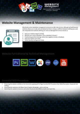 Website Management & Maintenance
We provide online reputation management service as an after sales service, although we build dynamic
websites allows you to add, edit and delete but there is always a deffirent between editting your web-
site and professional website edeting, join now our Management service and let us:
•	 keep your website elegant and tidy.
•	 Monitor your online reputation ( of an individual or brand ).
•	 Emphasizing positive coverage rather than negative reviews or feedback.
•	 keep your System up to date.
•	 Online identity management (OIM).
•	 Online image management.
•	 Online personal branding or personal reputation management (PRM).
•	 Essential SEO. Engaging the website with the social network.
•	 Plus Extra Added Value 25% discount on any other services we provide like print design.
•	 Service Provided 5 days a week “ Friday and Saturday are off ” during working hours 9.30 pm to 5
pm. service provided on Professional standards.
Website Full Editorial & Technical Management
We keep the website content updated, elegant and tidy.
•	 Adding new pages and categories. “like adding a new free jobs category to attract more traffic to the website”.
•	 All graphic works like images & banners.
•	 Website Full Technical Management to keep your Content Management System up to date.
•	 Free upgrading the CMS in case of new versions released .
Essential SEO Procedure
•	 Enhancing the website visibility on the Internet by applying all On Page Essential SEO Procedures like ( Meta Description, Keywords Sub-
mitting ).
•	 Submitting the website to the Major Search Engines like google , yahoo and bing.
•	 Submitting the website to business and online Directories like DMOZ to build more back links.
 
