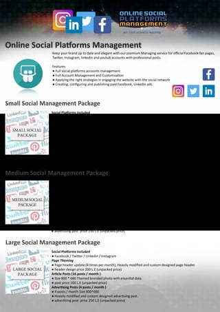 Online Social Platforms Management
Keep your brand up to date and elegant with our premium Managing service for official Facebook fan pages,
Twitter, Instagram, linkedin and youtub accounts with professional posts.
Features
● Full social platforms accounts management
● Full Account Management and Customization
● Applying the right strategies in engaging the website with the social network
● Creating, configuring and publishing paid Facebook, Linkedin ads.
Small Social Management Package
Social Platforms included
● Facebook
Page Theming
● Page header update (once per month), Heavily modified and custom designed page header.
● header design price 200 L.E (unpacked price)
Article Posts (9 posts / month )
● Size 800 * 680 Themed branded photo with essential data.
● post price 100 L.E (unpacked price)
Advertising Posts (3 posts / month )
● 3 posts / month Size 800*680
● Heavily modified and custom designed advertising post.
● advertising post price 250 L.E (unpacked price)
Medium Social Management Package
Social Platforms included
● Facebook / Twitter
Page Theming
● Page header update (2 times per month), Heavily modified and custom designed page header.
● header design price 200 L.E (unpacked price)
Article Posts (12 posts / month )
● Size 800 * 680 Themed branded photo with essential data.
● post price 100 L.E (unpacked price)
Advertising Posts (4 posts / month)
● 4 posts / month Size 800*680
● Heavily modified and custom designed advertising post.
● advertising post price 250 L.E (unpacked price)
Large Social Management Package
Social Platforms included
● Facebook / Twitter / Linkedin / Instagram
Page Theming
● Page header update (4 times per month), Heavily modified and custom designed page header.
● header design price 200 L.E (unpacked price)
Article Posts (16 posts / month )
● Size 800 * 680 Themed branded photo with essential data.
● post price 100 L.E (unpacked price)
Advertising Posts (4 posts / month )
● 4 posts / month Size 800*680
● Heavily modified and custom designed advertising post.
● advertising post price 250 L.E (unpacked price)
 