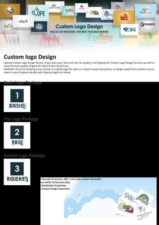 Custom logo Design
Opacity Custom Logo Design Service. If you value your time and care for quality, From Opacity for Custom Logo Design Services you will re-
ceive Premium quality, Original Art Work & Very Good Price ..
Avoid the risk of not knowing if you receive an original Logo Art work or a clipart reused many times, or design copied from another source.
Invest in your Corporat Identity with Opacity digital Art House
Basic Logo Package
Basic package is designed for starting businesses that need a professionally designed logo in a very limited budget.
•	 1 Logo Design Concept
•	 Free 2 Round of revision, 200 L.E for each revision thereafter
•	 Delivery within 3 business days
•	 100% Satisfaction Guarantee
•	 100% Unique Design Guarantee
Rocket Logo Package
Logo Design Rocket Package has been designed for aspiring start-ups and owners who won’t settle for anything but
stunning. Rocket package is for those who do not like restrictions or caps but are working to a limited budget. This
package guarantees that your money will not be wasted on a “Hit & Miss” approach. You will get what you want for
a set fee. The Rocket package is the preferred choice of Excellency.
•	 4 Logo Concepts.
•	 Free 3 Design concept of Business cards, Letterheads, and Envelopes
•	 Free 6 Rounds of revision, 200 L.E for each revision thereafter
•	 Delivery within 10 business days
•	 100% Satisfaction Guarantee
•	 100% Unique Design Guarantee
Pro Logo Package
Pro logo package has been designed for those who look for a professional logo design and to enjoy the luxury of
choosing from various designs with affordable price, The package provides good value for money without putting
too much strain on your pocket.
•	 3 Logo Design Concepts.
•	 1 Design concept of Business cards.
•	 Free 3 Rounds of revision, 200 L.E for each revision thereafter
•	 Delivery within 7 business days
•	 100% Satisfaction Guarantee
•	 100% Unique Design Guarantee
 