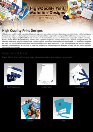 High Quality Print Designs
All businesses need Printed & promotional Materials to present its products, services and company information to the public. Catalogues,
Newsletters, Brochures, Letterhead, Business cards, Presentation folders are just a few examples of Printed Material companies use nowa-
days.Branding and producing Printed Materials are a key part of any marketing plan and serve to support sales, public relations and image-
building efforts. We can design Stationary, Business cards, Signs that will get your business the exposure it deserves. Along with these, we
specialize in designing and producing Brochures, Direct mail pieces and other publications tailored to your needs. Our professional designers
will make sure your Printed Materials reflect your company personality, while maintaining a clean and professional look. Through open dia-
logue and creative meetings, we can create an image that is meaningful and memorable. We will create an image that gets noticed but never
overshadows your message.
Features and Prices
If you didn’t find the item you need please contact us and ask for a quotation.
Business Cards
•	 2 design concepts (choose one)
•	 2 free rounds of revision,
•	 3 personal versions
•	 Delivery within 3 business days
Letterhead
•	 2 design concepts (choose one)
•	 2 Free rounds of revision,
•	 Delivery within 3 business days
Envelopes
•	 3 envelope standard sizes
•	 2 design concepts (choose one)
•	 2 Free rounds of revision,
•	 Delivery within 3 business days
Folder
•	 1 Design concepts (choose one)
•	 2 free rounds of revision,
•	 Delivery within 3 business days
Flyer
•	 1 design concepts (choose one)
•	 2 free rounds of revision,
•	 Delivery within 3 business days
 
