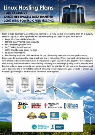 From a large business to an individual looking for a fully loaded web hosting plan on a budget,
Opacity Digital Art House provides you with everything you need for your website like:
•	 Large Web Space & Data Transfer
•	 SECURE IMAP/POP3 E-mail Accounts
•	 FREE Marketing & SEO Tools
•	 24/7/365 Eg-Based Support
•	 300% Wind Powerd Green Hosting
•	 99.9% Service Uptime
•	 Our hosting service is 100% exclusive for our clients only to ensure the best performance.
It does not do much good to have a web site that is not online. When your web site is down so are
your emails and your online business is unavailable to your customers. It is essential that in today’s
web hosting environment that a web hosting company purchases high quality servers, we take web
hosting in Egypt very seriously. our servers are built to last. We do not skimp on hardware, and
we’re connected to a very stable network ensuring reliable service so your website is always up.
Choose Opacity Digital Art House for Your Linux Hosting Now..
 