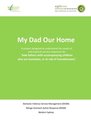 My Dad Our Home
Domestic Violence Service Management (DVSM)
Refuge Outreach Action Response (ROAR)
Western Sydney
A project designed to understand the needs of,
and improve service responses for
‘Sole fathers with accompanying children
who are homeless, or at risk of homelessness’.
 