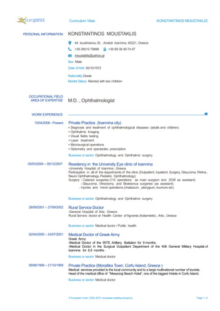 Curriculum Vitae KONSTANTINOS MOUSTAKLIS
© European Union, 2002-2015 | europass.cedefop.europa.eu Page 1 / 4
PERSONAL INFORMATION KONSTANTINOS MOUSTAKLIS
44 Ioustinianou St. , Anatoli Ioannina, 45221, Greece
+30 26510 79888 +30 69 38 49 74 97
moustaklis@yahoo.gr
Sex Male
Date of birth 30/10/1972
Nationality Greek
Marital Status Married with two children
WORK EXPERIENCE
OCCUPATIONAL FIELD
AREA OF EXPERTISE M.D. , Ophthalmologist
10/04/2008 - Present Private Practice (Ioannina city)
▪ Diagnosis and treatment of ophthalmological diseases (adults and children)
▪ Ophthalmic Imaging
▪ Visual fields testing
▪ Laser treatment
▪ Microsurgical operations
▪ Optometry and spectacles prescription
Business or sector Ophthalmology and Ophthalmic surgery
05/03/2004 – 05/12/2007 Residency in the University Eye clinic of Ioannina
-University Hospital of Ioannina , Greece
Participation in all of the departments of the clinic (Outpatient, Inpatient, Surgery, Glaucoma, Retina ,
Neuro Ophthalmology, Pediatric Ophthalmology)
Surgery: - Cataract surgeries (110 operations as main surgeon and 2039 as assistant)
- Glaucoma , Vitrectomy and Strabismus surgeries (as assistant)
- Injuries and minor operations (chalazium , pterygium, toumors etc)
Business or sector Ophthalmology and Ophthalmic surgery
28/09/2001 – 27/09/2002 Rural Service Doctor
-General Hospital of Arta , Greece
Rural Service doctor at Health Center of Agnanta (Katarraktis) , Arta , Greece
Business or sector Medical doctor / Public health
02/04/2000 – 24/07/2001 Medical Doctor of Greek Army
Greek Army
-Medical Doctor of the 95ΤΕ Artillery Battalion for 9 months.
-Medical Doctor in the Surgical Outpatient Department of the 406 General Military Hospital of
Ioannina for 6,5 months .
Business or sector Medical doctor
09/06/1999 – 21/10/1999 Private Practice (Moraitika Town, Corfu Island, Greece )
Medical services provided to the local community and to a large multinational number of tourists.
Head of the medical office of “Messongi Beach Hotel”, one of the biggest Hotels in Corfu Island.
Business or sector Medical doctor
 