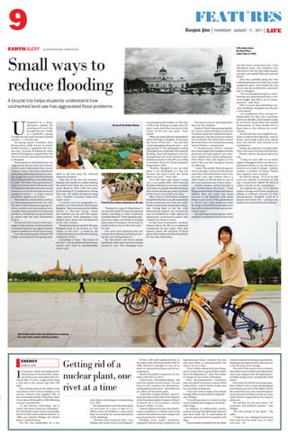 9 FEATURES
Bangkok Post THURSDAY, AUGUST 11, 2011 LIFE
K
C
M
Y
E
EARTHALERT  PATARAPHAND CHIRATHIVAT
Small ways to
reduce flooding
A bicycle trip helps students understand how
unchecked land use has aggravated flood problems
A file photo shows
the Royal Plaza
under water in 1942.
Wet weather didn’t deter the students from exploring
the roots of the capital’s flooding problem.
On top of The Golden Mount.
A brief lecture before embarking on the trip.
PHOTOS:PATARAPHANDCHIRATHIVAT
U
ndaunted by a heavy
downpour during the
morning rush hour that
brought the city’s traffic
to a standstill, a group
of students were ready for their unusual
journey — a bicycle trip.
The group, grade 9 students from
Roong-Aroon High School in Samut
Prakan province, organised this one-
day trip, covering 20 kilometres from
Rama VIII Bridge to Lumpini Park. The
aim was to learn about flood problems
in Bangkok.
Their interest in the flood issue was
triggered by the fact that their school,
which is only 5 kilometres from Samut
Prakan’s coast, has been threatened
byflooding,followingreportsbyanum-
ber of agencies such as the World Bank
thatThailand willface seriousflooding
by 2020. The Pheu Thai government’s
policy to reclaim land in the inner Gulf
ofThailandandbuildadamhascaused
concern as it will rip through an area of
mangrove forests — a major natural
protection against soil erosion.
This week the school held a seminar
on town planning and land use with
the aim to raise awareness among stu-
dents, parents and surrounding com-
munities about potential environmental
problems, should the new government
go ahead with the land reclamation
project.
The bicycle trip is a part of the cam-
paign to help students understand how
unchecked land use has aggravated the
capital’s problems in flood-prone areas.
From the starting point at Rama VIII
Bridge, 25 students in five groups ped-
alled to the first stop, the National
Museum Bangkok.
They did not go into the museum.
Instead, they headed to a pillar marking
the water level when the city faced its
worst flood in 1942, with the water
level reaching 37.5 centimetres. During
that year, the whole of Sanam Luang
and a number of nearby roads were
under water.
It turned out to be geographic ex-
pedition into the history of flooding in
Bangkok.TheirnextstopwastheGolden
Mount, or ‘‘Phu Kao Thong’’, where
the students met up with their geog-
raphy teacher, Nom Ngamnisai, who
briefed them about the development
of the city’s streets.
Boastingnumerouscanalsinthepast,
Bangkok used to be known as ‘‘the
Venice of the East’’. A canal by the
GoldenMount isone ofthe fewexisting
reminders of this.
According to Nom, ‘‘the Venice of
the East’’ was transformed when more
streets were built to accommodate
motor cars.
‘‘During the reign of King Rama V,
westartedtobuildCharoenKrungRoad
before extending to other important
roadslikeRamaIV.WhenBangkokstart-
ed to have roads, city dwellers changed
their mode of transport, from boats in
small canals to cars on the new roads,’’
he said.
Cars were then imported into the
country from America and Europe dur-
ing the era of King Rama IV.
‘‘By then fewer and fewer people
usedboats,whilemoreandmorepeople
turned to cars. This changing trend
encouraged policymakers at the time
to fill in the khlongs to make ways for
more roads and before we knew it the
Venice of the East was gone,’’ Nom
added.
Filled-upcanalsaffectednaturalflood
water drainage in Bangkok. In the past,
the Venice of the East — the city with
canals zigzagging along the area — was
appropriate to the geographic setting
ofBangkok:low-lyinglandwithseasonal
flooding. Road development and the
disappearance of canals reduced water
draining capacity to only 40%, according
to statistics from the Royal Irrigation
Department (RID).
‘‘Besides, Bangkok is not an ideal
place to be developed as a big city
because the land is only one metre
above sea level,’’ Nom said.
Over 200 years ago Sanam Luang
was a rice paddy field, with seasonal
flooding.KhlongLotwasoncecrowded
with boats as people travelled by boat;
their homes facing up canals and back
of the house was small road alley.
After a stop at Talad Bobae, students
headedforBanKrua,anoldcommunity
by the canal and one of the few tradi-
tional communities remaining in Bang-
kok. Dating back to the the early
Rattanakosin period, the community
was consolidated in a fight against an
expressway construction project that
would force them to leave.
At Ban Krua Community, students
learned about the life of a traditional
community by the canal. They also
learned about the function of flood
gates which help eased flood problem
for this old community.
The trip was an eye-opening experi-
ence for the students.
Student Phuwit Supanwong express-
ed concern about flooding as the loss
of natural canals has reduced the drain-
age capacity, and the areas are subject
to more floods. He said he also worried
about the future of communities along
Samut Prakan’s coastal areas.
At Roong-Aroon School, students
have been taught that mangrove forests
protected the land against sea water.
Now, students have started asking ques-
tions about what will happen to the
land if the sea and mangrove forests
are filled up.
‘‘Some Thai people think mangrove
forests are ugly, so they just fill them in
and make a beautiful beach next to the
sea and I just can’t believe that is a
valid reason to fill the land in one of
the most precious and richest areas.’’
Another student, Apisit Pansukij, is
also worried about the future. ‘‘Land
filling around Samut Prakan and Samut
Sakhon does not make any sense
because it will definitely only cause
things to get worse. If the government
is sincere and really wants to tackle
flooding, it should find some other ways
that will not disturb these natural pro-
tection areas.’’
ThenextstopwasSiamSquare,where
students compared modern areas and
old Ban Krua community just a few
kilometres away. The students were
told that in the old days Siam Square
was also a rice paddy field with seasonal
floods.
Then they pedalled along the road
to Ratchaprasong, one of the city’s most
congested spots. Nom linked the use
of cars and air conditioners, and more
rain in Bangkok.
‘‘ThewayBangkokhasgrown,trans-
forming rice-planting land into a con-
crete jungle, has had a lot of conse-
quences,’’ said Nom.’’
With so many heat-absorbing con-
crete buildings, Bangkok has become
a heat island.
‘‘Air conditioners have become in-
dispensable but they also contribute
more heat. Besides, most students today
do not know much about the natural
environment, so they should start to
learn how to live without air condi-
tioning.’’
The teacher also encouraged his stu-
dents to adjust their lifestyles, such as
using cotton bags rather than plastic
ones and electric fans instead of air
conditioners.
Finally,thestudentsatLumpiniPark.
They were tired, but they had had fun.
Phuwit said he felt good about the
trip.
‘‘Today we were able to see many
angles of Bangkok which we never en-
countered before in our life and it is
time for us to make a change,’’ said the
student, a resident of Samut Prakan
who regularly uses a bicycle.
He told his group: ‘‘If 25 of us had
used cars instead of bicycles on this
trip it would have added 100 kilos of
carbon dioxide to the atmosphere.
‘‘In making the trip, we’ve already
made a change and if more people are
willing to embrace bicycles as their
transportation, Bangkok could be a
cleaner and cooler city — perhaps one
smallwaytoreducefloodsinthefuture.’’
ENERGY
AURELIA END Getting rid of a
nuclear plant, one
rivet at a time
I
nGermany,whereallnuclearpower
reactors are to close by 2022, clean-
up work at one such plant still con-
tinues after 15 years, a sign of how long
a real end to the atomic age here will
take.
The Lubmin plant on the Baltic coast
was home to five of East Germany’s six
nuclear reactors and supplied 10% of
the communist country’s electricity when
it was taken off the grid in 1990 following
German reunification.
‘‘It was Russian technology, but it
wasn’t the same model as Chernobyl,’’
the Ukrainian power plant responsible
for the world’s worst nuclear disaster, in
1986, says Marlies Philipp, the former
plant’s spokeswoman.
The site was mothballed for a few
years before work began on dismantling
it in 1995.
Decontamination work has been going
on ever since at a cost to date of 4.1
billion euros ($5.8 billion), a sum which
does not include the actual demolition
of the buildings.
‘‘We don’t have money for that,’’ says
Philipp, who used to work as an engineer.
Of the 5,500 staff employed there at
the time of the fall of the Berlin Wall in
1989, 830 have managed to stay on to
work on decommissioning and decon-
tamination.
Work at the plant is expected to con-
tinue until 2013 or 2014.
At first it was ‘‘learning by doing,’’ she
says but experience now means ‘‘we can
hope to win contracts for decommiss-
ioning plants in the west’’ when they too
are taken off the power grid.
Chancellor Angela Merkel’s govern-
ment decided in the wake of the disaster
at the Fukushima plant in Japan in March
to shutter all 17 of Germany’s nuclear
reactors within 11 years.
Visitors allowed into the decontami-
nation workshop at Lubmin must wear
radioactivity detectors and change into
special protective clothing.
Working from inside containers,
equipped with portholes, employees use
high-pressure water, abrasive dust jets
and acid baths to decontaminate the
rooms one at a time.
‘‘Don’t think radioactivity just disap-
pears. It stays there as ground dust which
has to be disposed of,’’ says Uwe Kopp,
in charge of one of the workshops.
Once decontaminated, machinery
parts are piled into boxes to await a final
radioactivity control before being sent
for recycling or disposal.
‘‘You can’t undo a single rivet without
havingtofilloutadocumentintriplicate,’’
says Philipp.
‘‘Everything is done to remind us that
we are dealing with dangerous material,’’
adds Kopp.
In addition to radioactivity checks,
workers must go through metal detectors
and their work site is surrounded by
cameras and protected by guards with
dogs.
Contaminated material from the plant
is held in dozen of containers and barrels,
awaiting a final government decision on
a site for long-term storage.
The end of the nuclear era in Lubmin
forced the town to look in new directions,
and it has tapped into the growing re-
newable energy sector, in particular wind
power.
OneofthetwoNorthStreamgaspipe-
lines, which is due to start pumping gas
from Russia by way of the Baltic Sea by
the end of the year, also runs through its
backyard and promises to pick up some
of the slack in supply left by the nuclear
phaseout.
The nuclear site was shut down ‘‘for
economic and political reasons,’’ says
Philipp.
‘‘We were proud of our plant,’’ she
adds.
‘‘Today it’s our colleagues in the west
who must feel the same way. It’s their
turn now.’’ AFP
 