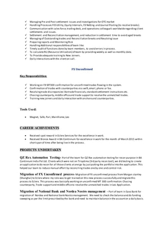  ManagingPre and Post settlement issues and investigations for OTC market
 HandlingProcesses FID Utility, Equity Internals, FX Netting and Journal Posting (to resolve breaks).
 Communication with sales force,tradingdesk, and operations colleague’s worldwideregardingclient
settlements and issues.
 Settlement and Reconciliation management, and reduction in settlement time to avoid aged breaks
 Managingof Outstandingtrades and Reconciliation breaks and Resolvingissue
 Preparingreports and MonitoringRisk
 HandlingAdditional responsibilitiesof team like:
 Timely auditof functions done by team members, to avoid errors in process.
 To calculateRU (Resource Utilization) of team by providingweekly as well as monthly data.
 To Provideadequate trainingto New Joiners.
 Daily interactionswith the clienton call.
FX Unconfirmed
Key Responsibilities:
 Workingon FX MT300 confirmation for unconfirmed trades flowingin the system.
 Confirmation of trades with counterparties via swift,email,phone or fax.
 Resolvingtrade discrepancies liketradefinancials,standard settlement instructions etc.
 Chasingcounterparty,middle officeand trade supportto resolvethe unmatched trades.
 Trainingnew joiners and daily interaction with onshoreand counterparties.
Tools Used:
 Magnet, Safe, Pari,Mainframe,Leo
CAREER ACHIVEMENTS
 Received spot reward in Eclerx Services for the excellence in work.
 Received Bronze Award in BA Continnum for excellence in work for the month of March 2015 within
shortspan of time after being livein the process.
PROJECTS UNDERTAKEN
QZ Rex Automation Testing- Partof the team for QZ Rex automation testing for recon purpose in BA
Continnum India Pvt Ltd. Clients which were not on Trioptima (3rd party recon tool), we did testing to create
an application to do recon for all thoseclients atone go by justputting the portfolio into the application.This
helped our team to reduce manual effort by reconciling trades oneby one and control risk.
Migration of FX Unconfirmed process- Migration of FX unconfirmed process from Morgan stanley
(Shanghai) to Eclerx where my role was to get trained on this new process successfully and migratethis
process to Eclerx. This process was basically workingon unconfirmed MT 300 confirmation.Chasing
counterparty, Trade supportand middle officeto resolvethe unmatched trades in Leo Application.
Migration of National Bank and Nordea Nostro management – Part of team in Saxo Bank for
migration of Nordea and National bank Nostro management. We need to check the balanceand do funding
sweeping as per the limitprescribed by the bank and need to maintain balancein the accounton a daily basis.
 