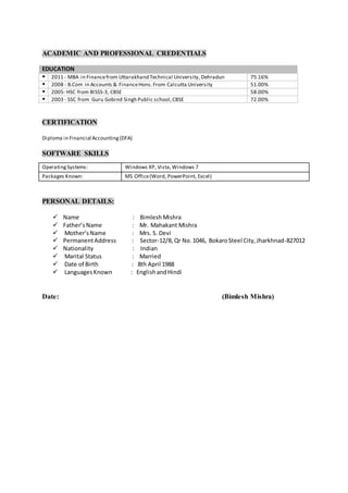 ACADEMIC AND PROFESSIONAL CREDENTIALS
EDUCATION
 2011 - MBA in Financefrom Uttarakhand Technical University,Dehradun 75.16%
 2008 - B.Com in Accounts & FinanceHons.From Calcutta University 51.00%
 2005- HSC from BISSS-3, CBSE 58.00%
 2003 - SSC from Guru Gobind Singh Public school,CBSE 72.00%
CERTIFICATION
Diploma in Financial Accounting(DFA)
SOFTWARE SKILLS
PERSONAL DETAILS:
 Name : Bimlesh Mishra
 Father’sName : Mr. Mahakant Mishra
 Mother’sName : Mrs. S. Devi
 PermanentAddress : Sector-12/B,Qr No.1046, BokaroSteel City,Jharkhnad-827012
 Nationality : Indian
 Marital Status : Married
 Date of Birth : 8th April 1988
 LanguagesKnown : EnglishandHindi
Date: (Bimlesh Mishra)
OperatingSystems: Windows XP, Vista,Windows 7
Packages Known: MS Office(Word, PowerPoint, Excel)
 