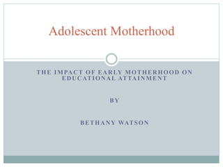 THE IMPACT OF EARLY MOTHERHOOD ON
EDUCATIONAL ATTAINMENT
BY
BETHANY WATSON
Adolescent Motherhood
 