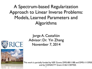 A Spectrum-based Regularization
Approach to Linear Inverse Problems:
Models, Learned Parameters and
Algorithms
Jorge A. Castañón	

Advisor: Dr. Yin Zhang	

November 7, 2014
This work is partially funded by NSF Grants DMS-0811188 and DMS-1115950
and by CONACYT Grant 212611/307450.
1
 
