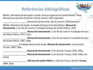 BRASIL. Ministério da Educação e Saúde. Serviços Especiais de Saúde Pública - Sesp.
Manual para Guardas Sanitários. Rio de Janeiro, 1944. (apostila).
______. ______. ______. Manual de Saneamento. Rio de Janeiro, 1950 (apostila).
BRASIL, Ministério da Saúde. Fundação Serviços de Saúde Pública. Manual de
Saneamento. 1.ed. Rio de Janeiro: Fundação Serviços de Saúde Pública, 1964.
______. ______. ______. Manual de Saneamento. 1.ed. Rio de Janeiro: Fundação Serviços
de Saúde Pública, 1972. 152p.
______, ______, ______. Manual de Saneamento. 2.ed. Rio de Janeiro: Fundação Serviços
de Saúde Pública, 1981. 250p.
______, ______, Fundação Nacional de Saúde. Manual de Saneamento. 3.ed. Brasília:
Funasa, 1999. 250p.
______, ______, ______. Manual de Saneamento. 4.ed. Brasília: Funasa, 2015. 642p.
______, ______, ______. Manual de Saneamento. 5.ed. Brasília: Funasa, 2018. 546p. (no
prelo).
______, ______, ______. 100 anos de Saúde Pública: a visão da Funasa. Brasília: Funasa,
2004. 232p.
Referências bibliográficas
 