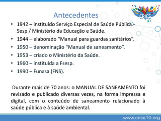 Antecedentes
• 1942 – instituído Serviço Especial de Saúde Pública -
Sesp / Ministério da Educação e Saúde.
• 1944 – elaborado “Manual para guardas sanitários”.
• 1950 – denominação “Manual de saneamento”.
• 1953 – criado o Ministério da Saúde.
• 1960 – instituída a Fsesp.
• 1990 – Funasa (FNS).
Durante mais de 70 anos: o MANUAL DE SANEAMENTO foi
revisado e publicado diversas vezes, na forma impressa e
digital, com o conteúdo de saneamento relacionado à
saúde pública e à saúde ambiental.
 