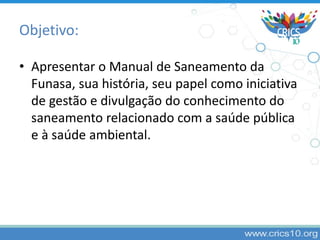 Objetivo:
• Apresentar o Manual de Saneamento da
Funasa, sua história, seu papel como iniciativa
de gestão e divulgação do conhecimento do
saneamento relacionado com a saúde pública
e à saúde ambiental.
 