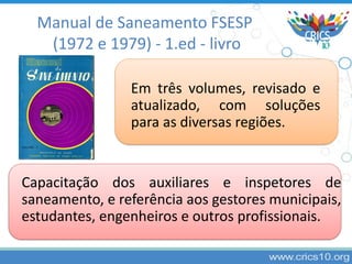 Manual de Saneamento FSESP
(1972 e 1979) - 1.ed - livro
Em três volumes, revisado e
atualizado, com soluções
para as diversas regiões.
Capacitação dos auxiliares e inspetores de
saneamento, e referência aos gestores municipais,
estudantes, engenheiros e outros profissionais.
 