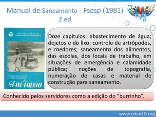 Doze capítulos: abastecimento de água;
dejetos e do lixo; controle de artrópodes,
e roedores; saneamento dos alimentos,
das escolas, dos locais de trabalho, em
situações de emergência e calamidade
pública; noções de topografia,
numeração de casas e material de
construção para saneamento.
Conhecido pelos servidores como a edição do “burrinho”.
Manual de Saneamento - Fsesp (1981)
2.ed
 