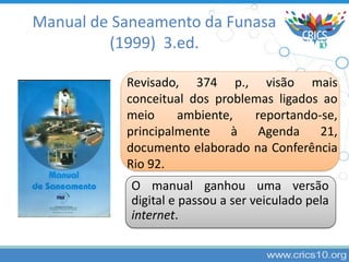 Revisado, 374 p., visão mais
conceitual dos problemas ligados ao
meio ambiente, reportando-se,
principalmente à Agenda 21,
documento elaborado na Conferência
Rio 92.
O manual ganhou uma versão
digital e passou a ser veiculado pela
internet.
Manual de Saneamento da Funasa
(1999) 3.ed.
 