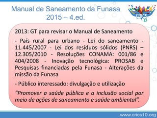 2013: GT para revisar o Manual de Saneamento
- País rural para urbano - Lei do saneamento -
11.445/2007 - Lei dos resíduos sólidos (PNRS) –
12.305/2010 - Resoluções CONAMA: 001/86 e
404/2008 - Inovação tecnológica: PROSAB e
Pesquisas financiadas pela Funasa - Alterações da
missão da Funasa
- Público interessado: divulgação e utilização
“Promover a saúde pública e a inclusão social por
meio de ações de saneamento e saúde ambiental”.
Manual de Saneamento da Funasa
2015 – 4.ed.
 