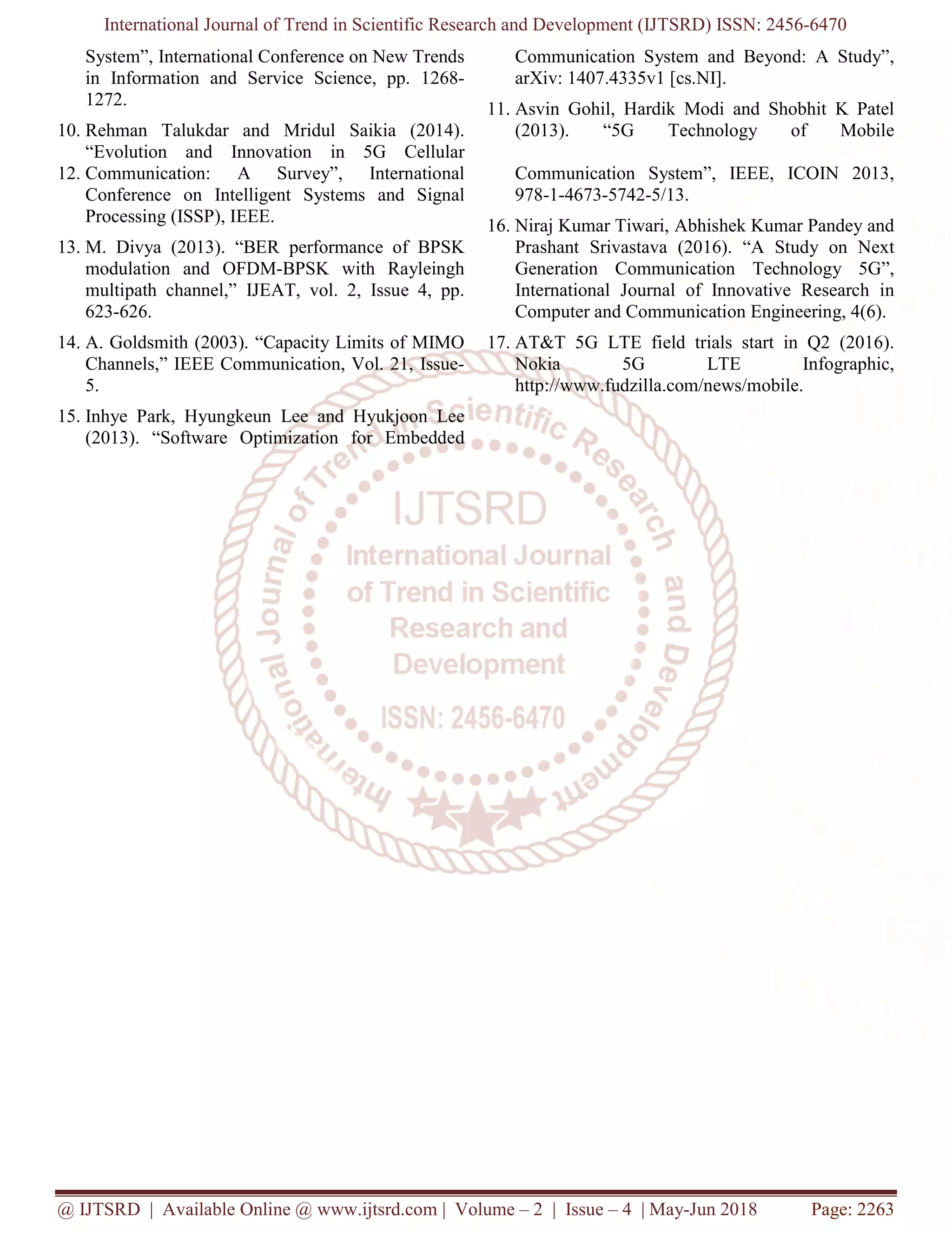 International Journal of Trend in Scientific Research and Development (IJTSRD) ISSN: 2456-6470
@ IJTSRD | Available Online @ www.ijtsrd.com | Volume – 2 | Issue – 4 | May-Jun 2018 Page: 2263
System”, International Conference on New Trends
in Information and Service Science, pp. 1268-
1272.
10. Rehman Talukdar and Mridul Saikia (2014).
“Evolution and Innovation in 5G Cellular
Communication System and Beyond: A Study”,
arXiv: 1407.4335v1 [cs.NI].
11. Asvin Gohil, Hardik Modi and Shobhit K Patel
(2013). “5G Technology of Mobile
12. Communication: A Survey”, International
Conference on Intelligent Systems and Signal
Processing (ISSP), IEEE.
13. M. Divya (2013). “BER performance of BPSK
modulation and OFDM-BPSK with Rayleingh
multipath channel,” IJEAT, vol. 2, Issue 4, pp.
623-626.
14. A. Goldsmith (2003). “Capacity Limits of MIMO
Channels,” IEEE Communication, Vol. 21, Issue-
5.
15. Inhye Park, Hyungkeun Lee and Hyukjoon Lee
(2013). “Software Optimization for Embedded
Communication System”, IEEE, ICOIN 2013,
978-1-4673-5742-5/13.
16. Niraj Kumar Tiwari, Abhishek Kumar Pandey and
Prashant Srivastava (2016). “A Study on Next
Generation Communication Technology 5G”,
International Journal of Innovative Research in
Computer and Communication Engineering, 4(6).
17. AT&T 5G LTE field trials start in Q2 (2016).
Nokia 5G LTE Infographic,
http://www.fudzilla.com/news/mobile.
 