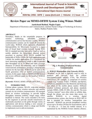 @ IJTSRD | Available Online @ www.ijtsrd.com
ISSN No: 2456
International
Research
Review Paper on MIMO
Anokchand Rathod, Megha Gupta
Department of Electronics and Communication
ABSTRACT
Nowadays, thanks to the remarkable progress in
wireless technology, affordable wireless
communication service has become a reality. Wireless
communication systems can be found all around the
world today. WiMAX which represents (Worldwide
Interoperability for Microwave Access) is a major
part of broad band wireless network having IEEE
802.16 standard provides innovative fixed as well as
mobile platform for broad-band internet access
anywhere in anytime. IEEE 802.16 standard has
bandwidth of 2GHz-11GHz for fixed applications and
2-6GHz for mobile applications. It is considered the
most interesting opportunity which is able to provide
data throughput up to 70 Mbps and radio coverage
distances of almost 50 kilometres, and to complete
wired network architectures, ensuring a cheap flexible
solution for the last-mile. WiMAX can be seen as the
fourth generation (4G) of mobile communications
systems, In this paper study on MIMO-OFDM System
and review different paper on the based of WiMAX
technology.
Keywords: WiMAX, MIMO, OFDM, BER, SNR
I. INTRODUCTION
Cellular phone systems, WLAN, wide
data systems, ad-hoc wireless networks and satellite
systems etc are wireless communication. All emerged
based on wireless technology to provide higher
throughput, immense mobility, longer range, robust
backbone to thereat. The vision extended a bit more
by the engineers to provide smooth transmission of
multimedia anywhere on the globe through variety of
applications and devices leading a new concept of
wireless communication which is cheap and flexible
to implement even in odd environment.
@ IJTSRD | Available Online @ www.ijtsrd.com | Volume – 2 | Issue – 4 | May-Jun 2018
ISSN No: 2456 - 6470 | www.ijtsrd.com | Volume
International Journal of Trend in Scientific
Research and Development (IJTSRD)
International Open Access Journal
IMO-OFDM System Using Wimax Model
Anokchand Rathod, Megha Gupta
Department of Electronics and Communication, Lakshmi Narain College of Technology & Science,
Indore, Madhya Pradesh, India
Nowadays, thanks to the remarkable progress in
wireless technology, affordable wireless
communication service has become a reality. Wireless
communication systems can be found all around the
world today. WiMAX which represents (Worldwide
Interoperability for Microwave Access) is a major
part of broad band wireless network having IEEE
tandard provides innovative fixed as well as
band internet access
anywhere in anytime. IEEE 802.16 standard has
11GHz for fixed applications and
6GHz for mobile applications. It is considered the
ng opportunity which is able to provide
data throughput up to 70 Mbps and radio coverage
distances of almost 50 kilometres, and to complete
wired network architectures, ensuring a cheap flexible
mile. WiMAX can be seen as the
eneration (4G) of mobile communications
OFDM System
and review different paper on the based of WiMAX
WiMAX, MIMO, OFDM, BER, SNR
Cellular phone systems, WLAN, wide-area wireless
hoc wireless networks and satellite
systems etc are wireless communication. All emerged
based on wireless technology to provide higher
throughput, immense mobility, longer range, robust
backbone to thereat. The vision extended a bit more
e engineers to provide smooth transmission of
multimedia anywhere on the globe through variety of
applications and devices leading a new concept of
wireless communication which is cheap and flexible
Fig. 1: Working of Infrared Wireless
Communication
A. WiMAX /Metropolitan Area Networks (MAN)
"Wireless" on its own is typically used to refer to
products and services from the cellular
telecommunications industry. CTIA, "the Wireless
Association", for example, is comprised of wireless
carriers (e.g. Verizon, AT&T, T
cell phones manufacturers like Motorola and Samsung
and others in the mobile phone market. Different
wireless (cellular) protocols and phone standards
include CDMA, GSM, EV-DO, 3G, and 4G. The term
"wireless internet" most often refers to cellular data,
though the phrase can also mea
satellite. WiMAX is a wireless digital
communications system, also known as IEEE 802.16
that is intended for wireless "metropolitan area
networks". WiMAX can provide broadband wireless
access up to 30 miles (50 km) for fixed stations, and
- 10 miles (5 - 15 km) for mobile stations. It is
maintained by the WiMAX Forum industry alliance.
Jun 2018 Page: 2259
6470 | www.ijtsrd.com | Volume - 2 | Issue – 4
Scientific
(IJTSRD)
International Open Access Journal
System Using Wimax Model
College of Technology & Science,
of Infrared Wireless
Communication
A. WiMAX /Metropolitan Area Networks (MAN)
own is typically used to refer to
products and services from the cellular
telecommunications industry. CTIA, "the Wireless
Association", for example, is comprised of wireless
carriers (e.g. Verizon, AT&T, T-Mobile, and Sprint),
ke Motorola and Samsung
and others in the mobile phone market. Different
wireless (cellular) protocols and phone standards
DO, 3G, and 4G. The term
"wireless internet" most often refers to cellular data,
though the phrase can also mean data access via
satellite. WiMAX is a wireless digital
communications system, also known as IEEE 802.16
that is intended for wireless "metropolitan area
networks". WiMAX can provide broadband wireless
access up to 30 miles (50 km) for fixed stations, and 3
15 km) for mobile stations. It is
maintained by the WiMAX Forum industry alliance.
 