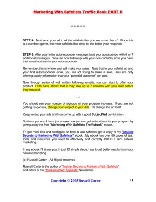 Marketing With Safelists Traffic Book PART II
Copyright © 2005 Russell Carter 11
**********
STEP 4. Next send your ad to all the safelists that you are a member of. Since this
is a numbers game, the more safelists that send to, the better your response.
STEP 5: After your initial autoresponder message, load your autosponder with 6 or 7
additional messages. You can now follow up with your new contacts since you have
their email address in your autoresponder.
Remember, this is where your will make your sales. Note that in your safelist ad and
your first autoresponder email, you are not trying to make a sale. You are only
offering quality information that your “potential customer” can use.
Now through series of well written follow-up emails, you can start to offer your
product. Tests have shown that it may take up to 7 contacts with your lead before
they respond.
----
You should see your number of signups for your program increase. If you are not
getting responses, change your subject to your ads. Or change the ad itself.
Keep testing your ads until you come up with a good Subject/Ad combination.
So there you are, I have just shown how you can get subscribers for your program by
giving away the free "Marketing With Safelists Trafficbook" ebook.
To get more tips and strategies on how to use safelists, get a copy of my "Insider
Secrets to Marketing With Safelists" ebook. My ebook has over 90 pages of tips,
tools and resources you need to effectively and correctly PROFIT from safelist
marketing.
In my ebook, I'll show you, in just 12 simple steps, how to get better results from your
Safelist marketing.
(c) Russell Carter - All Rights reserved
Russell Carter is the author of "Insider Secrets to Marketing With Safelists"
and editor of the "Marketing With Safelists" Newsletter.
 